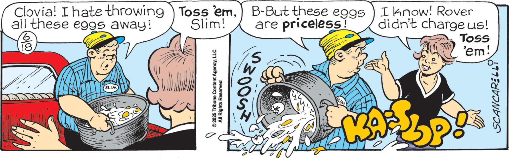 Advertising OCR: Clovia! I hate throwing Toss 'emall these eggs away! 18 Slim! SLIM © 2025 Tribune Content AgencyLLC All Rights Reserved 005 B-But these eggs are priceless! I know! Rover didn't charge us! Toss KA 'em! SCANCARELLY Clovia ! I hate throwing Toss ' emall these eggs away ! 18 Slim ! SLIM © 2025 Tribune Content AgencyLLC All Rights Reserved 005 B - But these eggs are priceless ! I know ! Rover didn't charge us ! Toss KA ' em ! SCANCARELLY