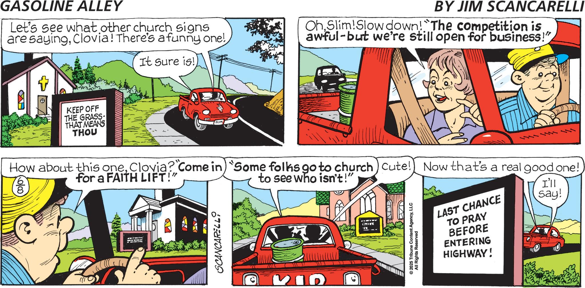 Graphics OCR: GASOLINE ALLEY Let's see what other church signs are sayingClovia! There's a funny one! It sure is!) BY JIM SCANCARELLI OhSlim!Slow down! The competition is awful-but we're still open for business!" KEEP OFF THE GRASS- THAT MEANS THOU SLIM How about this oneClovia? "Come in) "Some folks go to church) Cute! Now that's a real good one! 8 for a FAITH LIFT!" SCANCARELL to see who isn't!" BID © 2025 Tribune Content AgencyLLC All Rights Reserved LAST CHANCE TO PRAY BEFORE ENTERING HIGHWAY! I'll say! GASOLINE ALLEY Let's see what other church signs are sayingClovia ! There's a funny one ! It sure is ! ) BY JIM SCANCARELLI OhSlim ! Slow down ! The competition is awful - but we're still open for business ! " KEEP OFF THE GRASS- THAT MEANS THOU SLIM How about this oneClovia ? " Come in ) " Some folks go to church ) Cute ! Now that's a real good one ! 8 for a FAITH LIFT ! " SCANCARELL to see who isn't ! " BID © 2025 Tribune Content AgencyLLC All Rights Reserved LAST CHANCE TO PRAY BEFORE ENTERING HIGHWAY ! I'll say !
