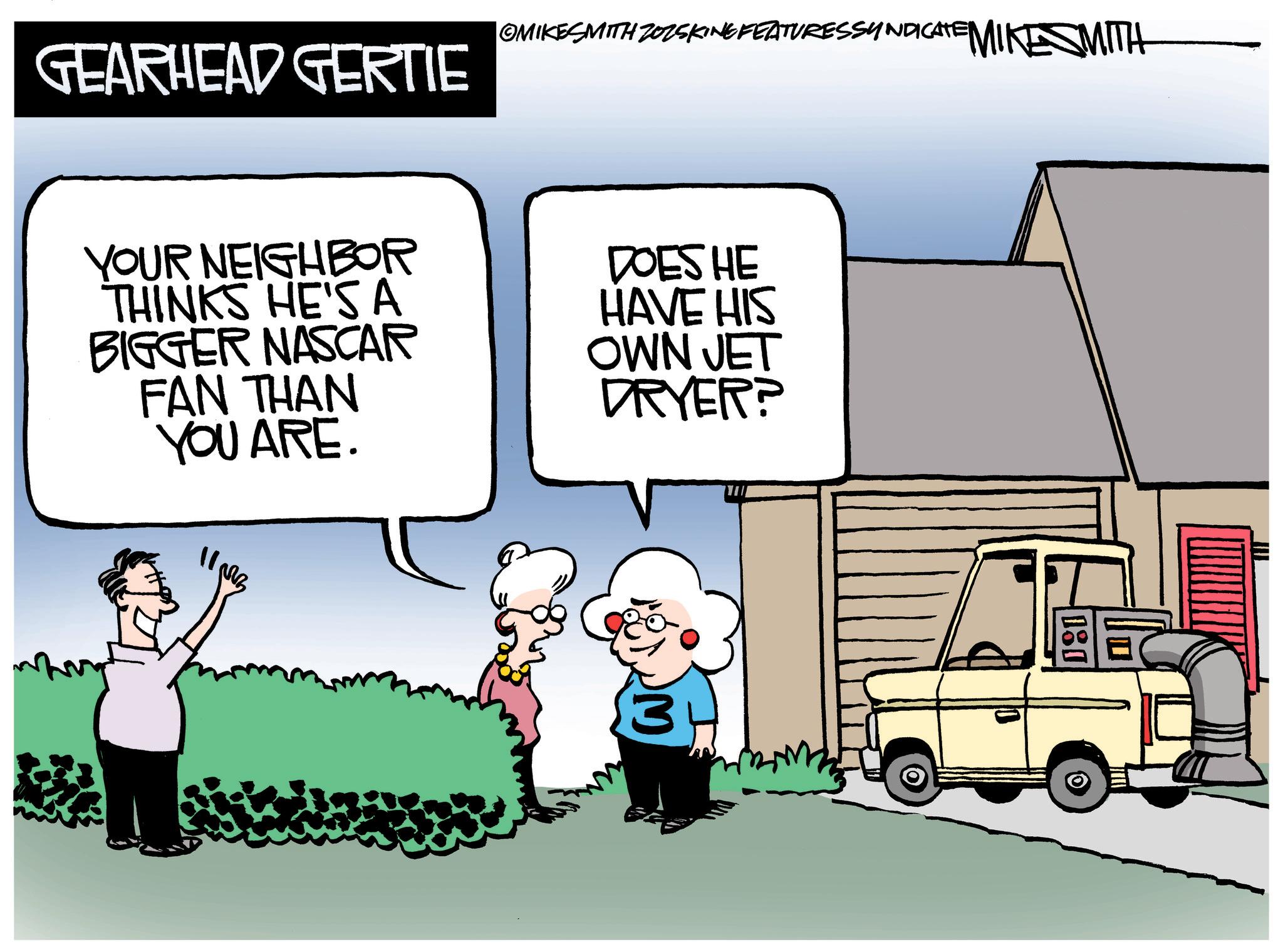 Animated cartoon OCR: |OMIKESMITH ZOZSKING FEATURESSYNDICATE MIKESMITH GEARHEAD GERTIE YOUR NEIGHBOR THINKS HE'S A BIGGER NASCAR FAN THAN YOU ARE. 1103 DOES HE HAVE HIS OWN JET DRYER? 3 | OMIKESMITH ZOZSKING FEATURESSYNDICATE MIKESMITH GEARHEAD GERTIE YOUR NEIGHBOR THINKS HE'S A BIGGER NASCAR FAN THAN YOU ARE . 1103 DOES HE HAVE HIS OWN JET DRYER ? 3