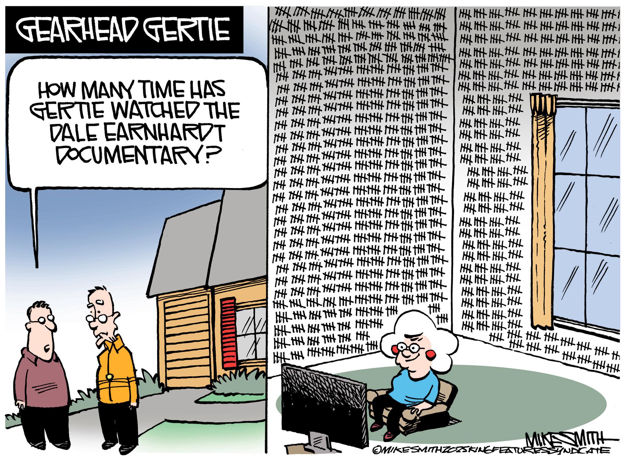 Animated cartoon OCR: GEARHEAD GERTIE HOW MANY TIME HAS GERTIE WATCHED THE DALE EARNHARDT DOCUMENTARYP ???? MIKE SMITH OMIKESMITHZOZSKINGFEATURESSYNDICATE GEARHEAD GERTIE HOW MANY TIME HAS GERTIE WATCHED THE DALE EARNHARDT DOCUMENTARYP ? ? ? ? MIKE SMITH OMIKESMITHZOZSKINGFEATURESSYNDICATE