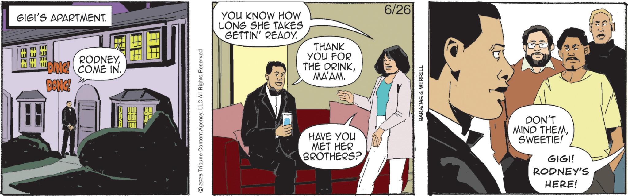 Graphic design OCR: GIGI'S APARTMENT. RODNEYDING! COME IN DONG! 2025 Tribune Content AgencyLLC All Rights Reserved YOU KNOW HOW LONG SHE TAKES GETTIN' READY. THANK YOU FOR THE DRINKMA'AM. HAVE YOU MET HER BROTHERS? 6/26 BARAJAS & MERRILL DON'T MIND THEMSWEETIE! GIGI! RODNEY'S HERE! 130 GIGI'S APARTMENT . RODNEYDING ! COME IN DONG ! 2025 Tribune Content AgencyLLC All Rights Reserved YOU KNOW HOW LONG SHE TAKES GETTIN ' READY . THANK YOU FOR THE DRINKMA'AM . HAVE YOU MET HER BROTHERS ? 6/26 BARAJAS & MERRILL DON'T MIND THEMSWEETIE ! GIGI ! RODNEY'S HERE ! 130