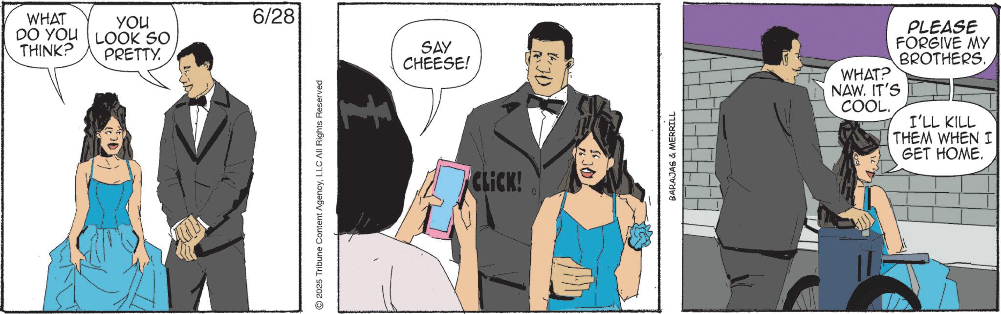 Fictional character OCR: WHAT YOU DO YOU LOOK SO THINK? PRETTY. 6/28 © 2025 Tribune Content AgencyLLC All Rights Reserved SAY CHEESE! CLICK! 0 1620 BARAJAS & MERRILL WHAT? PLEASE FORGIVE MY BROTHERS. NAW. IT'S COOL. I'LL KILL THEM WHEN I GET HOME. WHAT YOU DO YOU LOOK SO THINK ? PRETTY . 6/28 © 2025 Tribune Content AgencyLLC All Rights Reserved SAY CHEESE ! CLICK ! 0 1620 BARAJAS & MERRILL WHAT ? PLEASE FORGIVE MY BROTHERS . NAW . IT'S COOL . I'LL KILL THEM WHEN I GET HOME .