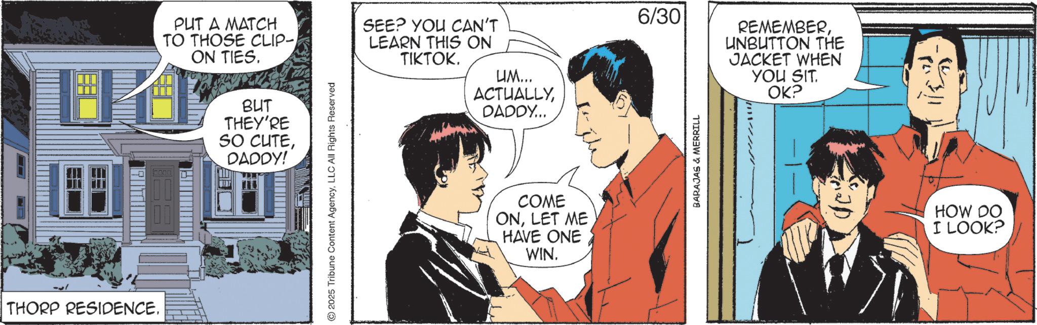 Animated cartoon OCR: INIL THORP RESIDENCE. PUT A MATCH TO THOSE CLIP- ON TIES. BUT THEY'RE SO CUTEDADDY! ©2025 Tribune Content AgencyLLC All Rights Reserved SEE? YOU CAN'T LEARN THIS ON TIKTOK. UM... ACTUALLYDADDY... COME ONLET ME HAVE ONE WIN. 6/30 BARAJAS & MERRILL REMEMBERUNBUTTON THE JACKET WHEN YOU SIT. OK? HOW DO I LOOK? INIL THORP RESIDENCE . PUT A MATCH TO THOSE CLIP- ON TIES . BUT THEY'RE SO CUTEDADDY ! © 2025 Tribune Content AgencyLLC All Rights Reserved SEE ? YOU CAN'T LEARN THIS ON TIKTOK . UM ... ACTUALLYDADDY ... COME ONLET ME HAVE ONE WIN . 6/30 BARAJAS & MERRILL REMEMBERUNBUTTON THE JACKET WHEN YOU SIT . OK ? HOW DO I LOOK ?