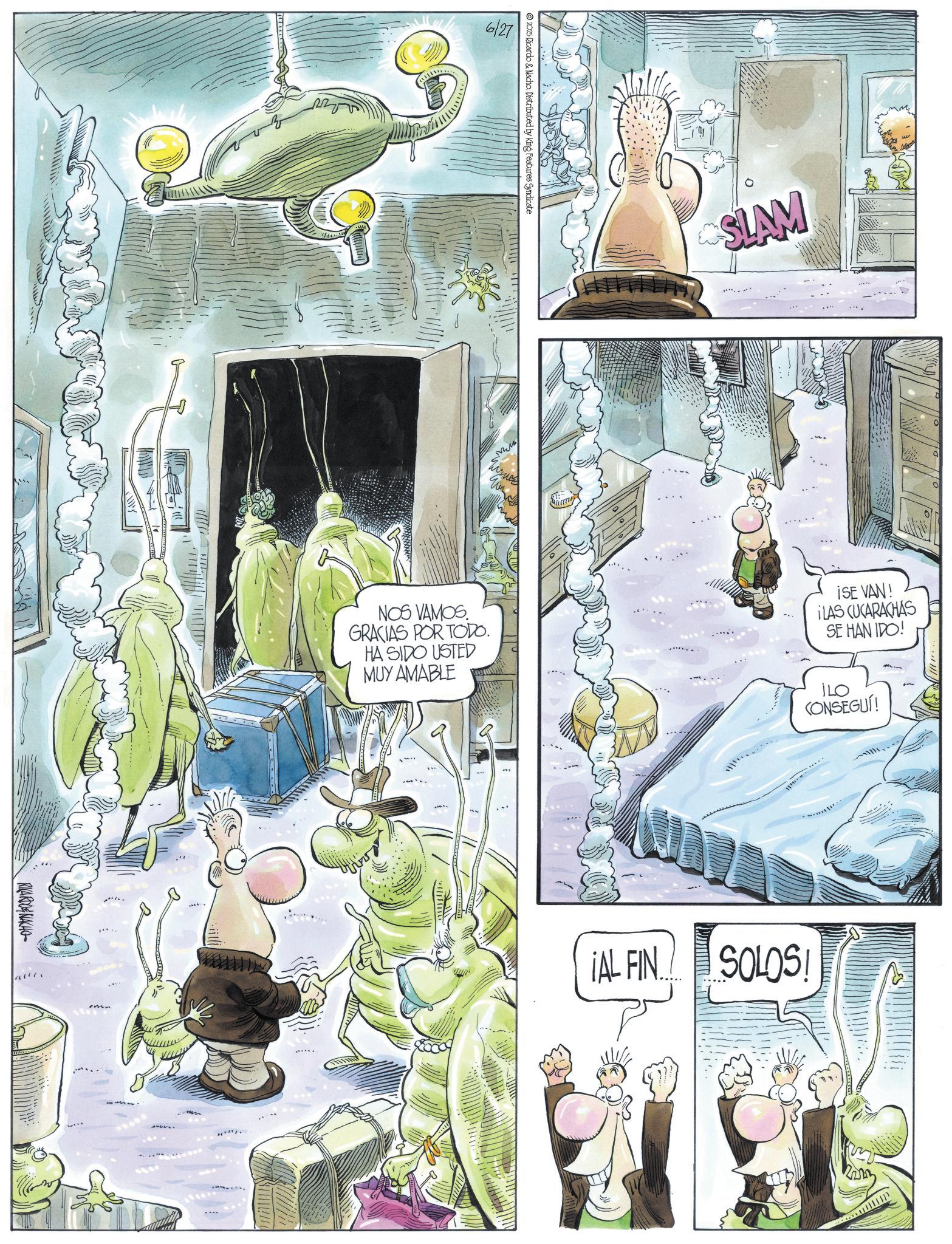 Comic book OCR: RICARDONACHO 6/27 © 2025 Ricardo & Nacho. Distributed by King Features Syndicate o SLAM ??? CONSEGUÍ! NOS VAMOS. GRACIAS POR TODO. HA SIDO USTED MUY AMABLE ISE VAN! ¡LAS CUCARACHAS SE HAN IDO! ¡AL FIN SOLOS! RICARDONACHO 6/27 © 2025 Ricardo & Nacho . Distributed by King Features Syndicate o SLAM ??? CONSEGUÍ ! NOS VAMOS . GRACIAS POR TODO . HA SIDO USTED MUY AMABLE ISE VAN ! ¡ LAS CUCARACHAS SE HAN IDO ! ¡ AL FIN SOLOS !