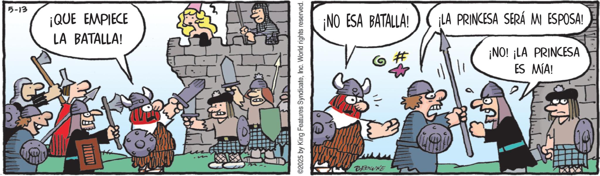 Publication OCR: 5-13 ¡QUE EMPIECE LA BATALLA! ? ©2025 by King Features SyndicateInc. World rights reserved. ¡NO ESA BATALLA! BROWNE ¡LA PRINCESA SERÁ MI ESPOSA! ¡NO! ¡LA PRINCESA ES MÍA! 5-13 ¡ QUE EMPIECE LA BATALLA ! ? © 2025 by King Features SyndicateInc. World rights reserved . ¡ NO ESA BATALLA ! BROWNE ¡ LA PRINCESA SERÁ MI ESPOSA ! ¡ NO ! ¡ LA PRINCESA ES MÍA !