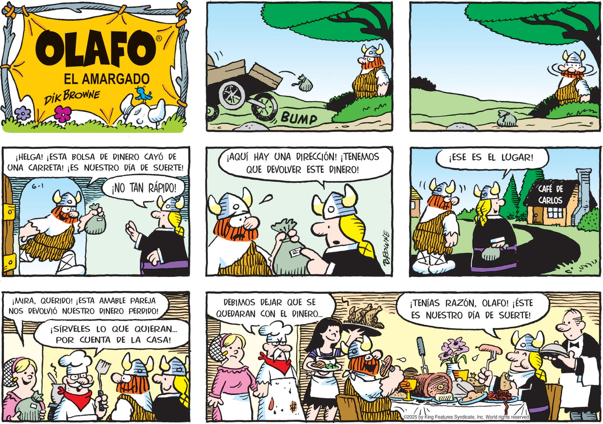 Sharing OCR: OLAFO EL AMARGADO DIK BROWNE ¡HELGA! ¡ESTA BOLSA DE DINERO CAYÓ DE UNA CARRETA! ¡ES NUESTRO DÍA DE SUERTE! 6-1 ¡NO TAN RÁPIDO! BUMP ¡AQUÍ HAY UNA DIRECCIÓN! ¡TENEMOS QUE DEVOLVER ESTE DINERO! ¡ESE ES EL LUGAR! CAFÉ DE CARLOS BROWNE ¡MIRAQUERIDO! ¡ESTA AMABLE PAREJA NOS DEVOLVIÓ NUESTRO DINERO PERDIDO! ¡SÍRVELES LO QUE QUIERAN... POR CUENTA DE LA CASA! DEBIMOS DEJAR QUE SE QUEDARAN CON EL DINERO..... ¡TENÍAS RAZÓNOLAFO! ¡ÉSTE ES NUESTRO DÍA DE SUERTE! C2025 by King Features SyndicateInc. World rights reserved. OLAFO EL AMARGADO DIK BROWNE ¡ HELGA ! ¡ ESTA BOLSA DE DINERO CAYÓ DE UNA CARRETA ! ¡ ES NUESTRO DÍA DE SUERTE ! 6-1 ¡ NO TAN RÁPIDO ! BUMP ¡ AQUÍ HAY UNA DIRECCIÓN ! ¡ TENEMOS QUE DEVOLVER ESTE DINERO ! ¡ ESE ES EL LUGAR ! CAFÉ DE CARLOS BROWNE ¡ MIRAQUERIDO ! ¡ ESTA AMABLE PAREJA NOS DEVOLVIÓ NUESTRO DINERO PERDIDO ! ¡ SÍRVELES LO QUE QUIERAN ... POR CUENTA DE LA CASA ! DEBIMOS DEJAR QUE SE QUEDARAN CON EL DINERO ..... ¡ TENÍAS RAZÓNOLAFO ! ¡ ÉSTE ES NUESTRO DÍA DE SUERTE ! C2025 by King Features SyndicateInc. World rights reserved .