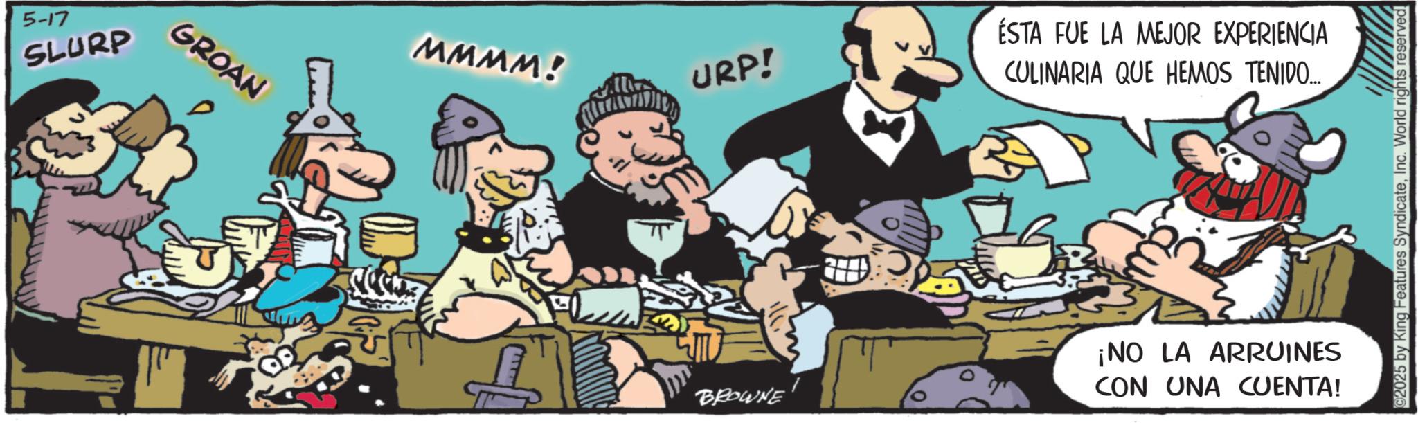 Publication OCR: 5-17 SLURP GROAN MMMM! URP! ÉSTA FUE LA MEJOR EXPERIENCIA CULINARIA QUE HEMOS TENIDO... BROWNE ¡NO LA ARRUINES CON UNA CUENTA! 2025 by King Features SyndicateInc. World rights reserved 5-17 SLURP GROAN MMMM ! URP ! ÉSTA FUE LA MEJOR EXPERIENCIA CULINARIA QUE HEMOS TENIDO ... BROWNE ¡ NO LA ARRUINES CON UNA CUENTA ! 2025 by King Features SyndicateInc. World rights reserved