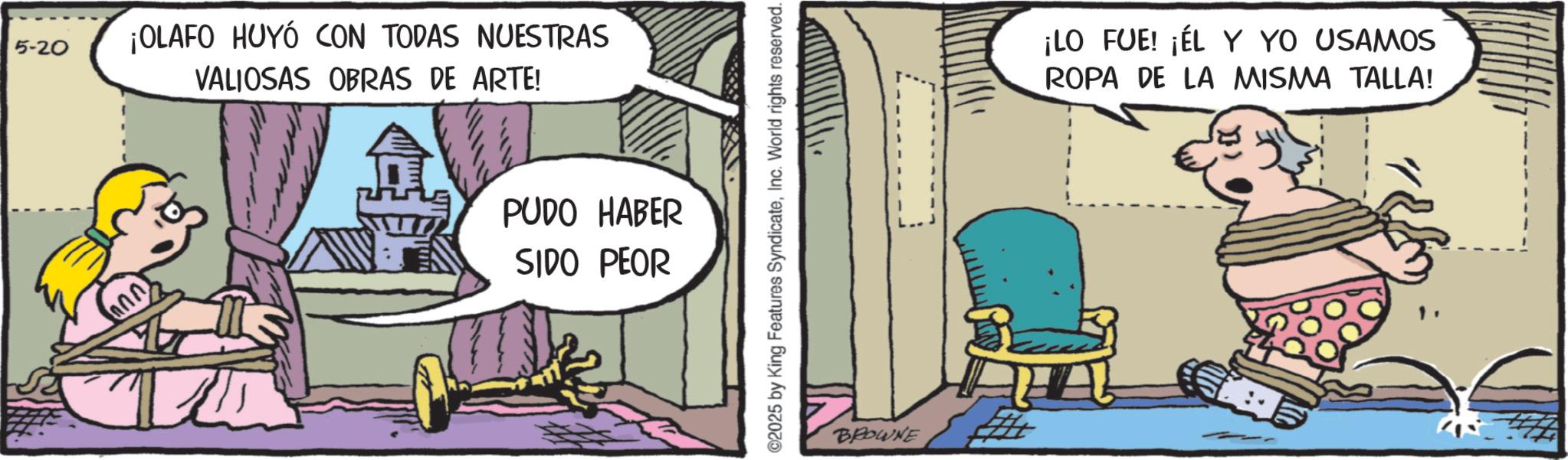 Publication OCR: 5-20 ann ¡OLAFO HUYÓ CON TODAS NUESTRAS VALIOSAS OBRAS DE ARTE! PUDO HABER SIDO PEOR ©2025 by King Features SyndicateInc. World rights reserved. BROWNE ¡LO FUE! ¡ÉL Y YO USAMOS ROPA DE LA MISMA TALLA! 5-20 ann ¡ OLAFO HUYÓ CON TODAS NUESTRAS VALIOSAS OBRAS DE ARTE ! PUDO HABER SIDO PEOR © 2025 by King Features SyndicateInc. World rights reserved . BROWNE ¡ LO FUE ! ¡ ÉL Y YO USAMOS ROPA DE LA MISMA TALLA !