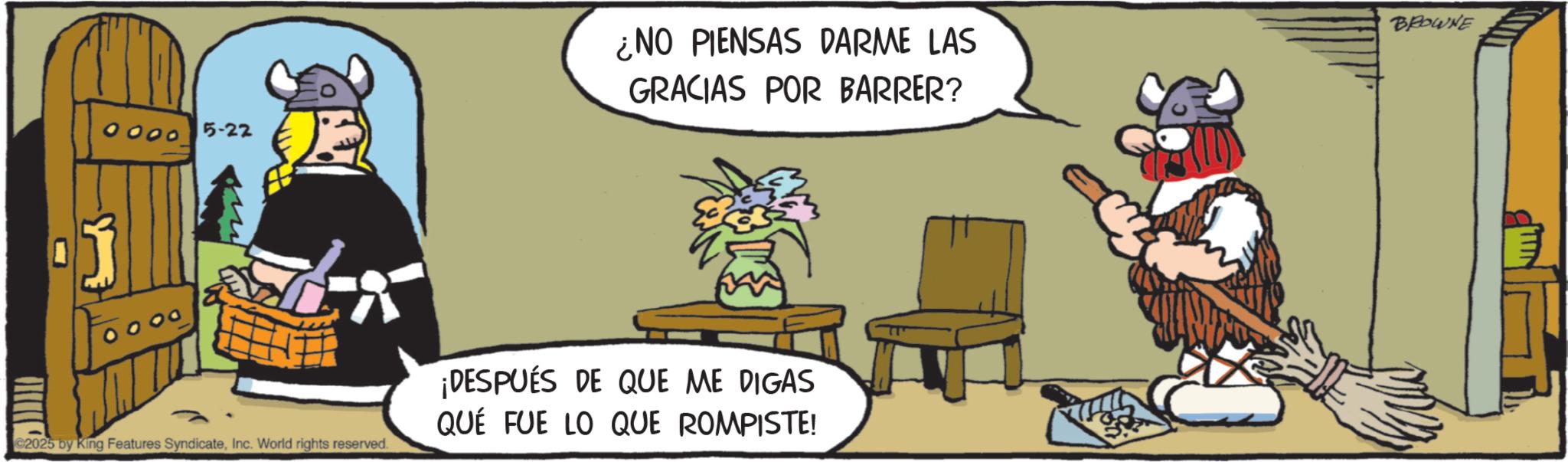 Comics OCR: 0000 5-22 C2025 by King Features SyndicateInc. World rights reserved. ¿NO PIENSAS DARME LAS GRACIAS POR BARRER? ¡DESPUÉS DE QUE ME DIGAS QUE FUE LO QUE ROMPISTE! BROWNE 0000 5-22 C2025 by King Features SyndicateInc. World rights reserved . ¿ NO PIENSAS DARME LAS GRACIAS POR BARRER ? ¡ DESPUÉS DE QUE ME DIGAS QUE FUE LO QUE ROMPISTE ! BROWNE