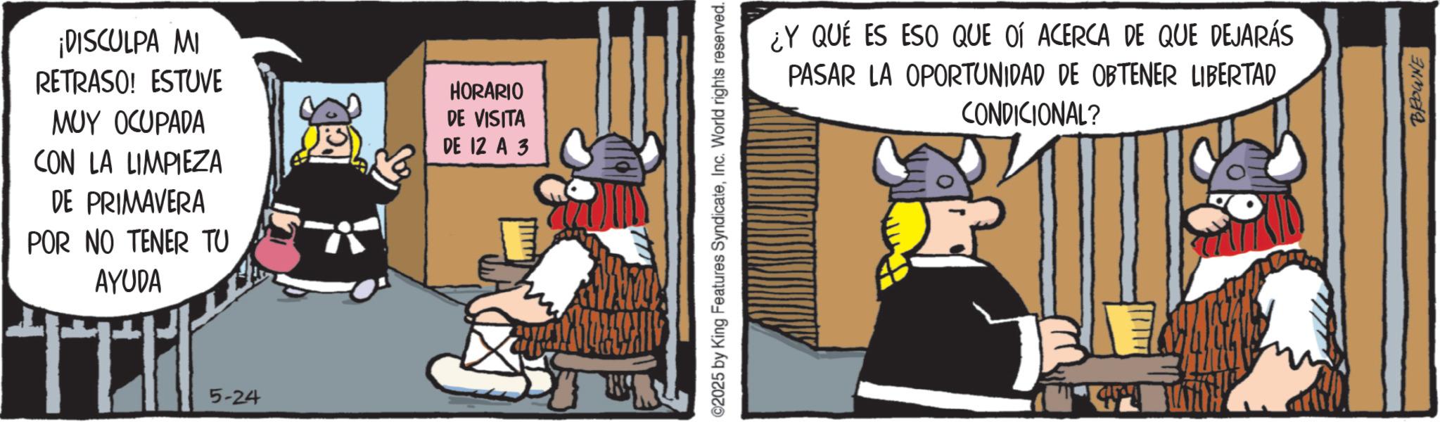 Publication OCR: ¡DISCULPA MI RETRASO! ESTUVE MUY OCUPADA CON LA LIMPIEZA DE PRIMAVERA POR NO TENER TU AYUDA 5-24 HORARIO DE VISITA DE 12 A 3 ©2025 by King Features SyndicateInc. World rights reserved. ¿Y QUÉ ES ESO QUE OÍ ACERCA DE QUE DEJARÁS PASAR LA OPORTUNIDAD DE OBTENER LIBERTAD CONDICIONAL? BROWNE ¡ DISCULPA MI RETRASO ! ESTUVE MUY OCUPADA CON LA LIMPIEZA DE PRIMAVERA POR NO TENER TU AYUDA 5-24 HORARIO DE VISITA DE 12 A 3 © 2025 by King Features SyndicateInc. World rights reserved . ¿ Y QUÉ ES ESO QUE OÍ ACERCA DE QUE DEJARÁS PASAR LA OPORTUNIDAD DE OBTENER LIBERTAD CONDICIONAL ? BROWNE