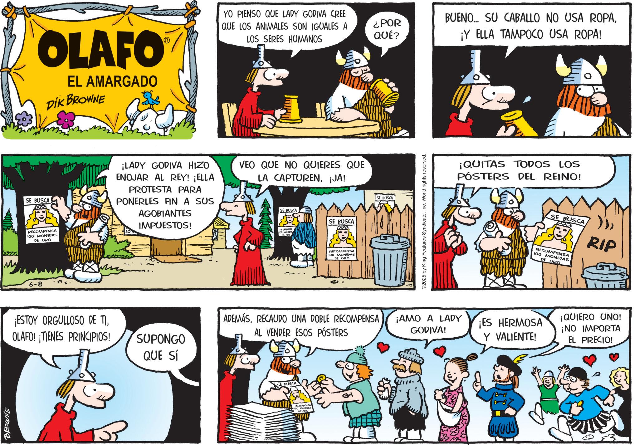 Animated cartoon OCR: BROWNE OLAFO EL AMARGADO DIK BROWNE YO PIENSO QUE LADY GODIVA CREE QUE LOS ANIMALES SON IGUALES A LOS SERES HUMANOS ¿POR QUÉ? BUENO... SU CABALLO NO USA ROPA¡Y ELLA TAMPOCO USA ROPA! SE BUSCA RECOMPENSA 100 MONEDAS DE ORO ¡LADY GODIVA HIZO ENOJAR AL REY! ¡ELLA PROTESTA PARA PONERLES FIN A SUS AGOBIANTES IMPUESTOS! VEO QUE NO QUIERES QUE LA CAPTUREN¡JA! SE BUSCA SE BUSCA RECOMPENSA 100 MONEDAS DE ORO 6-8 RECOMPENSA 100 MONEDAS DE ORO ¡ESTOY ORGULLOSO DE TIOLAFO! TIENES PRINCIPIOS! SUPONGO QUE SÍ ADEMÁSRECAUDO UNA DOBLE RECOMPENSA AL VENDER ESOS PÓSTERS BUSCA RECOMPENSA 100 MONEDAS DE ORO SE BUSCA ©2025 by King Features SyndicateInc. World rights reserved. ¡QUITAS TODOS LOS PÓSTERS DEL REINO! ¡AMO A LADY GODIVA! ¡ES HERMOSA Y VALIENTE! SE BUSCARIP RECOMPENSA 100 MONEDAS DE ORO ¡QUIERO UNO! ¡NO IMPORTA EL PRECIO! BROWNE OLAFO EL AMARGADO DIK BROWNE YO PIENSO QUE LADY GODIVA CREE QUE LOS ANIMALES SON IGUALES A LOS SERES HUMANOS ¿ POR QUÉ ? BUENO ... SU CABALLO NO USA ROPA¡ Y ELLA TAMPOCO USA ROPA ! SE BUSCA RECOMPENSA 100 MONEDAS DE ORO ¡ LADY GODIVA HIZO ENOJAR AL REY ! ¡ ELLA PROTESTA PARA PONERLES FIN A SUS AGOBIANTES IMPUESTOS ! VEO QUE NO QUIERES QUE LA CAPTUREN¡ JA ! SE BUSCA SE BUSCA RECOMPENSA 100 MONEDAS DE ORO 6-8 RECOMPENSA 100 MONEDAS DE ORO ¡ ESTOY ORGULLOSO DE TIOLAFO ! TIENES PRINCIPIOS ! SUPONGO QUE SÍ ADEMÁSRECAUDO UNA DOBLE RECOMPENSA AL VENDER ESOS PÓSTERS BUSCA RECOMPENSA 100 MONEDAS DE ORO SE BUSCA © 2025 by King Features SyndicateInc. World rights reserved . ¡ QUITAS TODOS LOS PÓSTERS DEL REINO ! ¡ AMO A LADY GODIVA ! ¡ ES HERMOSA Y VALIENTE ! SE BUSCARIP RECOMPENSA 100 MONEDAS DE ORO ¡ QUIERO UNO ! ¡ NO IMPORTA EL PRECIO !