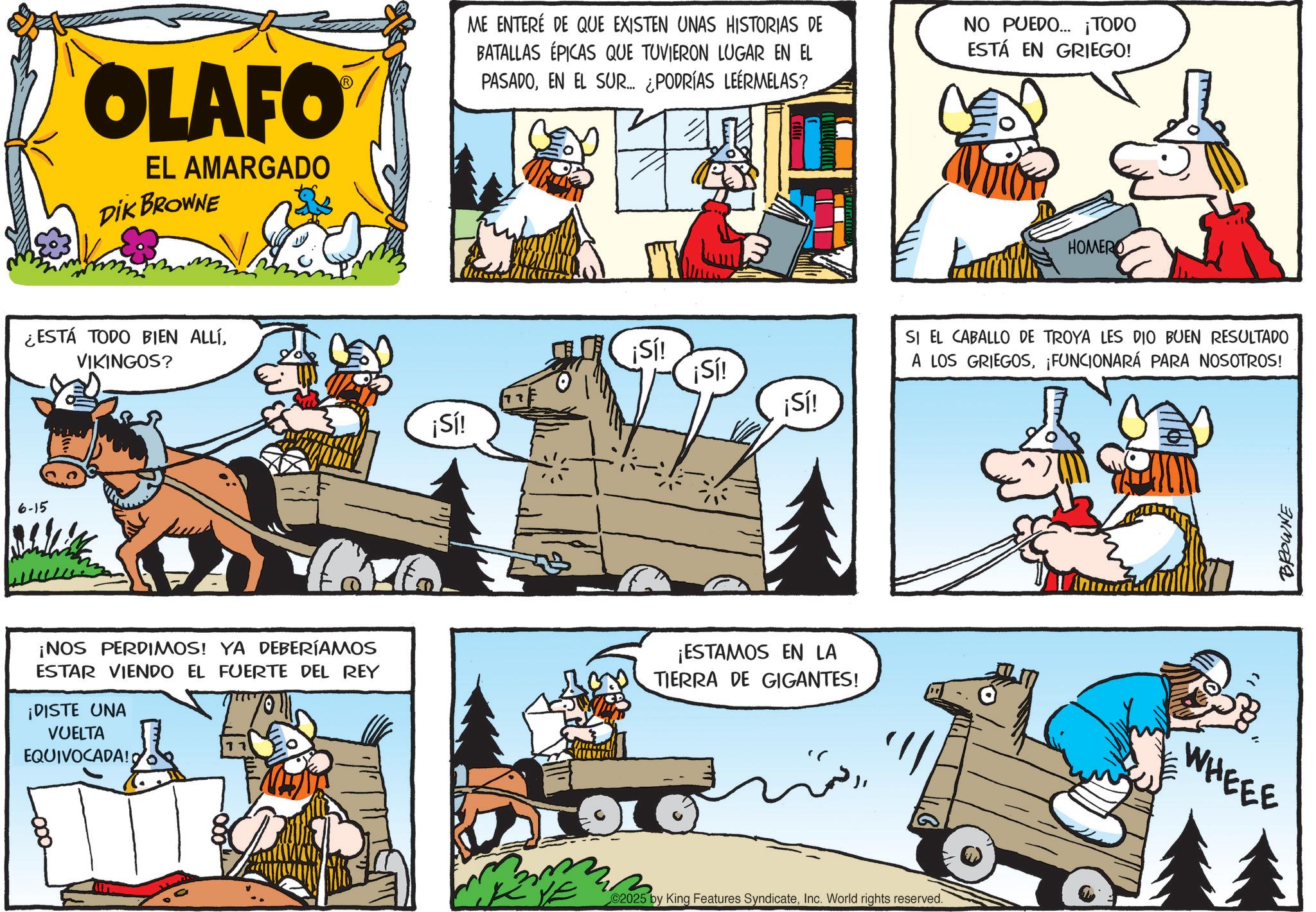 Illustration OCR: OLAFO EL AMARGADO DIK BROWNE ME ENTERÉ DE QUE EXISTEN UNAS HISTORIAS DE BATALLAS ÉPICAS QUE TUVIERON LUGAR EN EL PASADOEN EL SUR... ¿PODRÍAS LEERMELAS? NO PUEDO... ¡TODO ESTÁ EN GRIEGO! ¿ESTÁ TODO BIEN ALLÍVIKINGOS? 6-15 ¡Sí! ¡Sí! ¡Sí! ¡Sí! ¡NOS PERDIMOS! YA DEBERÍAMOS ESTAR VIENDO EL FUERTE DEL REY ¡DISTE UNA VUELTA EQUIVOCADA! ¡ESTAMOS EN LA TIERRA DE GIGANTES! ???? 02025 by King Features SyndicateInc. World rights reserved. HOMERO SI EL CABALLO DE TROYA LES DIO BUEN RESULTADO A LOS GRIEGOS¡FUNCIONARÁ PARA NOSOTROS! WHEEE BROWNE OLAFO EL AMARGADO DIK BROWNE ME ENTERÉ DE QUE EXISTEN UNAS HISTORIAS DE BATALLAS ÉPICAS QUE TUVIERON LUGAR EN EL PASADOEN EL SUR ... ¿ PODRÍAS LEERMELAS ? NO PUEDO ... ¡ TODO ESTÁ EN GRIEGO ! ¿ ESTÁ TODO BIEN ALLÍVIKINGOS ? 6-15 ¡ Sí ! ¡ Sí ! ¡ Sí ! ¡ Sí ! ¡ NOS PERDIMOS ! YA DEBERÍAMOS ESTAR VIENDO EL FUERTE DEL REY ¡ DISTE UNA VUELTA EQUIVOCADA ! ¡ ESTAMOS EN LA TIERRA DE GIGANTES ! ???? 02025 by King Features SyndicateInc. World rights reserved . HOMERO SI EL CABALLO DE TROYA LES DIO BUEN RESULTADO A LOS GRIEGOS¡ FUNCIONARÁ PARA NOSOTROS ! WHEEE BROWNE