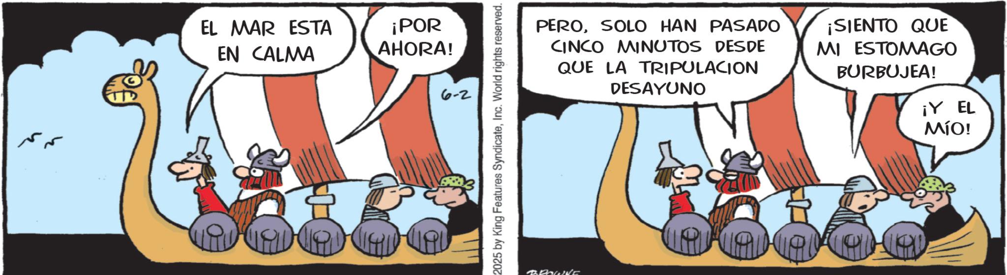 Comic book OCR: EL MAR ESTA EN CALMA ¡POR AHORA! 6-2 2025 by King Features SyndicateInc. World rights reserved. BROWNE PEROSOLO HAN PASADO CINCO MINUTOS DESDE QUE LA TRIPULACION DESAYUNO ¡SIENTO QUE MI ESTOMAGO BURBUJEA! ¡Y EL MÍO! EL MAR ESTA EN CALMA ¡ POR AHORA ! 6-2 2025 by King Features SyndicateInc. World rights reserved . BROWNE PEROSOLO HAN PASADO CINCO MINUTOS DESDE QUE LA TRIPULACION DESAYUNO ¡ SIENTO QUE MI ESTOMAGO BURBUJEA ! ¡ Y EL MÍO !
