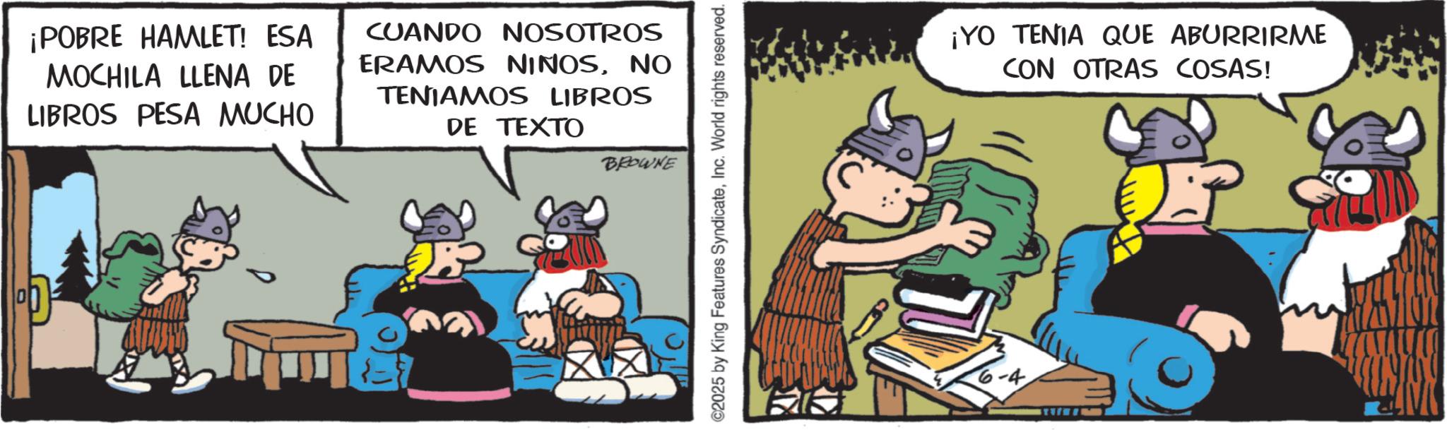 Comic book OCR: ¡POBRE HAMLET! ESA MOCHILA LLENA DE LIBROS PESA MUCHO CUANDO NOSOTROS ERAMOS NIÑOSNO TENIAMOS LIBROS DE TEXTO BROWNE ©2025 by King Features SyndicateInc. World rights reserved. ¡YO TENIA QUE ABURRIRME CON OTRAS COSAS! ¡ POBRE HAMLET ! ESA MOCHILA LLENA DE LIBROS PESA MUCHO CUANDO NOSOTROS ERAMOS NIÑOSNO TENIAMOS LIBROS DE TEXTO BROWNE © 2025 by King Features SyndicateInc. World rights reserved . ¡ YO TENIA QUE ABURRIRME CON OTRAS COSAS !