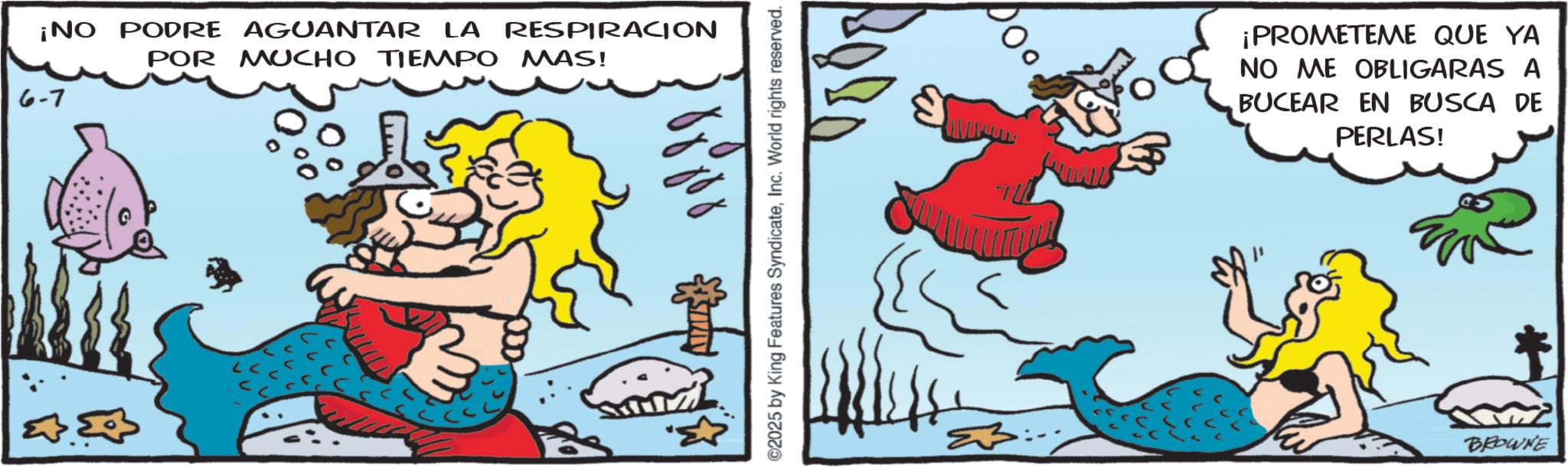 Comics OCR: ¡NO PODRE AGUANTAR LA RESPIRACION POR MUCHO TIEMPO MAS! 6-7 ©2025 by King Features SyndicateInc. World rights reserved. 000 ¡PROMETEME QUE YA NO ME OBLIGARAS A BUCEAR EN BUSCA DE PERLAS! BROWNE ¡ NO PODRE AGUANTAR LA RESPIRACION POR MUCHO TIEMPO MAS ! 6-7 © 2025 by King Features SyndicateInc. World rights reserved . 000 ¡ PROMETEME QUE YA NO ME OBLIGARAS A BUCEAR EN BUSCA DE PERLAS ! BROWNE