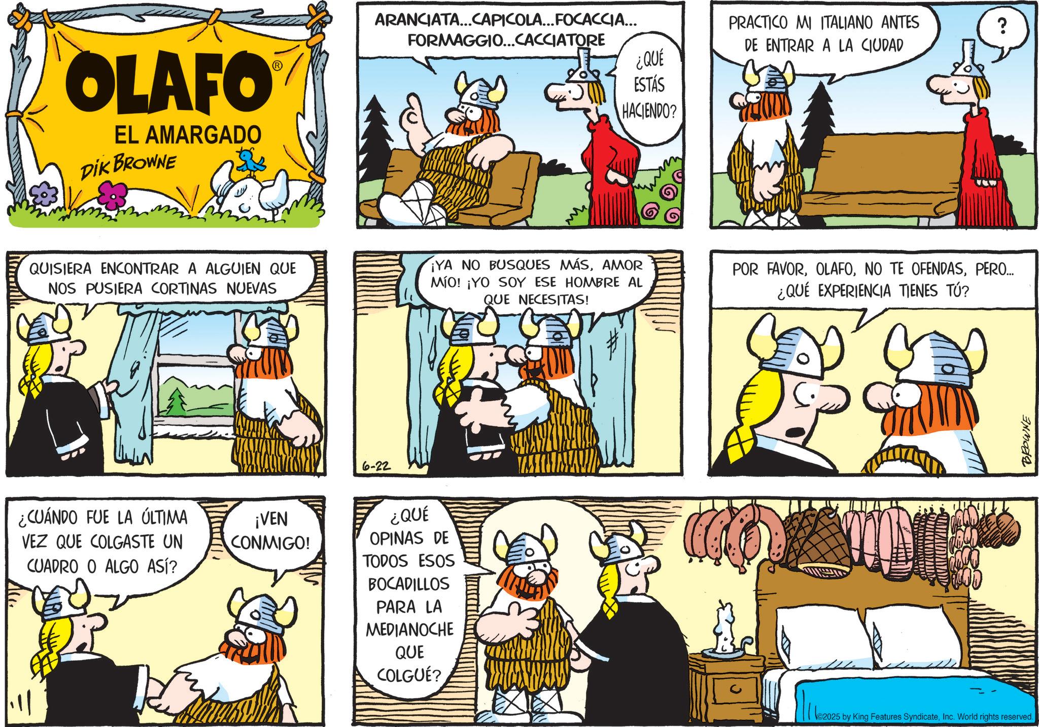 Illustration OCR: OLAFO EL AMARGADO DIK BROWNE ARANCIATA...CAPICOLA... FOCACCIA... FORMAGGIO...CACCIATORE PRACTICO MI ITALIANO ANTES DE ENTRAR A LA CIUDAD ? ¿QUÉ ESTÁS HACIENDO? QUISIERA ENCONTRAR A ALGUIEN QUE NOS PUSIERA CORTINAS NUEVAS ¡YA NO BUSQUES MÁSAMOR MÍO! ¡YO SOY ESE HOMBRE AL QUE NECESITAS! POR FAVORPERO... ¿QUÉ EXPERIENCIA TIENES TÚ? ¿CUÁNDO FUE LA ÚLTIMA VEZ QUE COLGASTE UN CUADRO O ALGO ASÍ? ¡VEN CONMIGO! 6-22 ¿QUÉ OPINAS DE TODOS ESOS BOCADILLOS PARA LA MEDIANOCHE QUE COLGUÉ? 2025 by King Features SyndicateInc. World rights reserved. BROWNE OLAFO EL AMARGADO DIK BROWNE ARANCIATA ... CAPICOLA ... FOCACCIA ... FORMAGGIO ... CACCIATORE PRACTICO MI ITALIANO ANTES DE ENTRAR A LA CIUDAD ? ¿ QUÉ ESTÁS HACIENDO ? QUISIERA ENCONTRAR A ALGUIEN QUE NOS PUSIERA CORTINAS NUEVAS ¡ YA NO BUSQUES MÁSAMOR MÍO ! ¡ YO SOY ESE HOMBRE AL QUE NECESITAS ! POR FAVORNO TE OFENDASPERO ... ¿ QUÉ EXPERIENCIA TIENES TÚ ? ¿ CUÁNDO FUE LA ÚLTIMA VEZ QUE COLGASTE UN CUADRO O ALGO ASÍ ? ¡ VEN CONMIGO ! 6-22 ¿ QUÉ OPINAS DE TODOS ESOS BOCADILLOS PARA LA MEDIANOCHE QUE COLGUÉ ? 2025 by King Features SyndicateInc. World rights reserved . BROWNE