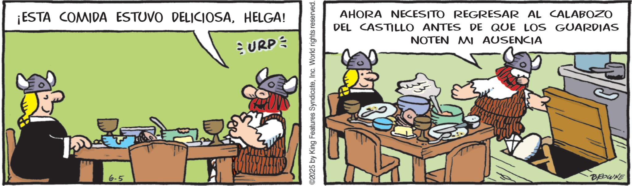 Publication OCR: ¡ESTA COMIDA ESTUVO DELICIOSAHELGA! SURP 6-5 ©2025 by King Features SyndicateInc. World rights reserved. AHORA NECESITO REGRESAR AL CALABOZO DEL CASTILLO ANTES DE QUE LOS GUARDIAS NOTEN MI AUSENCIA BROWNE ¡ ESTA COMIDA ESTUVO DELICIOSAHELGA ! SURP 6-5 © 2025 by King Features SyndicateInc. World rights reserved . AHORA NECESITO REGRESAR AL CALABOZO DEL CASTILLO ANTES DE QUE LOS GUARDIAS NOTEN MI AUSENCIA BROWNE