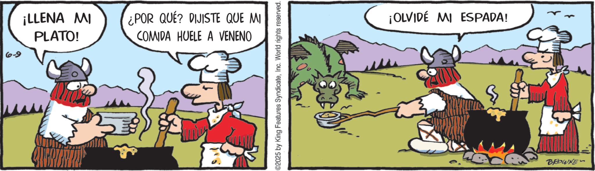 Publication OCR: ¡LLENA MI PLATO! ¿POR QUE? DIJISTE QUE MI COMIDA HUELE A VENENO 6-9 ©2025 by King Features SyndicateInc. World rights reserved. ¡OLVIDÉ MI ESPADA! BROWNE ¡ LLENA MI PLATO ! ¿ POR QUE ? DIJISTE QUE MI COMIDA HUELE A VENENO 6-9 © 2025 by King Features SyndicateInc. World rights reserved . ¡ OLVIDÉ MI ESPADA ! BROWNE