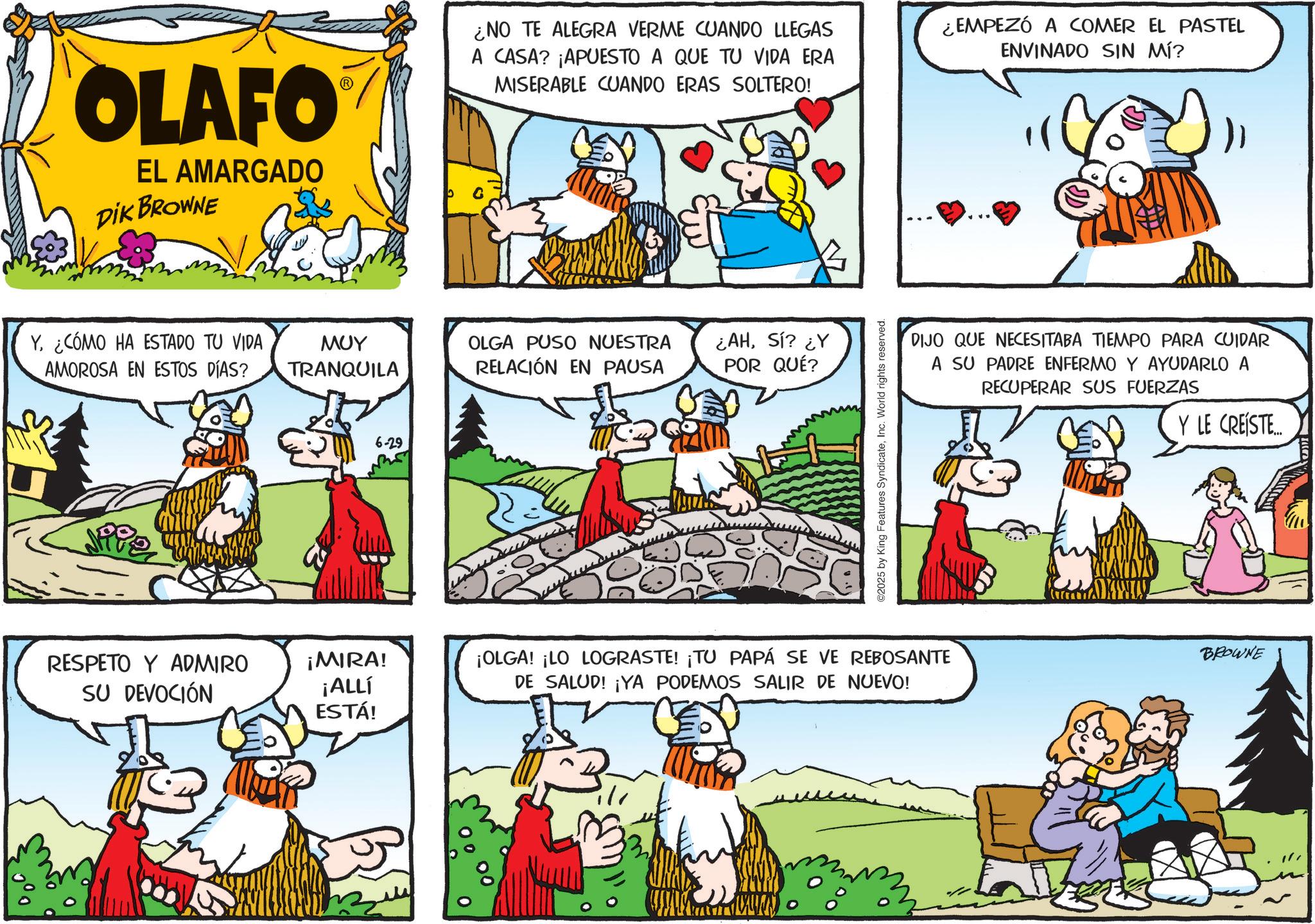 Working animal OCR: OLAFO EL AMARGADO DIK BROWNE ¿NO TE ALEGRA VERME CUANDO LLEGAS A CASA? ¡APUESTO A QUE TU VIDA ERA MISERABLE CUANDO ERAS SOLTERO! ¿EMPEZÓ A COMER EL PASTEL ENVINADO SIN MÍ? Y. ¿CÓMO HA ESTADO TU VIDA AMOROSA EN ESTOS DÍAS? MUY TRANQUILA OLGA PUSO NUESTRA RELACIÓN EN PAUSA ¿AHSí? ¿Y POR QUÉ? W 6-29 ©2025 by King Features SyndicateInc. World rights reserved. DIJO QUE NECESITABA TIEMPO PARA CUIDAR A SU PADRE ENFERMO Y AYUDARLO RECUPERAR SUS FUERZAS Y LE CREÍSTE... RESPETO Y ADMIRO SU DEVOCIÓN ¡MIRA! ¡ALLÍ ESTÁ! ¡OLGA! ¡LO LOGRASTE! ¡TU PAPÁ SE VE REBOSANTE BROWNE DE SALUD! ¡YA PODEMOS SALIR DE NUEVO! OLAFO EL AMARGADO DIK BROWNE ¿ NO TE ALEGRA VERME CUANDO LLEGAS A CASA ? ¡ APUESTO A QUE TU VIDA ERA MISERABLE CUANDO ERAS SOLTERO ! ¿ EMPEZÓ A COMER EL PASTEL ENVINADO SIN MÍ ? Y. ¿ CÓMO HA ESTADO TU VIDA AMOROSA EN ESTOS DÍAS ? MUY TRANQUILA OLGA PUSO NUESTRA RELACIÓN EN PAUSA ¿ AHSí ? ¿ Y POR QUÉ ? W 6-29 © 2025 by King Features SyndicateInc. World rights reserved . DIJO QUE NECESITABA TIEMPO PARA CUIDAR A SU PADRE ENFERMO Y AYUDARLO RECUPERAR SUS FUERZAS Y LE CREÍSTE ... RESPETO Y ADMIRO SU DEVOCIÓN ¡ MIRA ! ¡ ALLÍ ESTÁ ! ¡ OLGA ! ¡ LO LOGRASTE ! ¡ TU PAPÁ SE VE REBOSANTE BROWNE DE SALUD ! ¡ YA PODEMOS SALIR DE NUEVO !