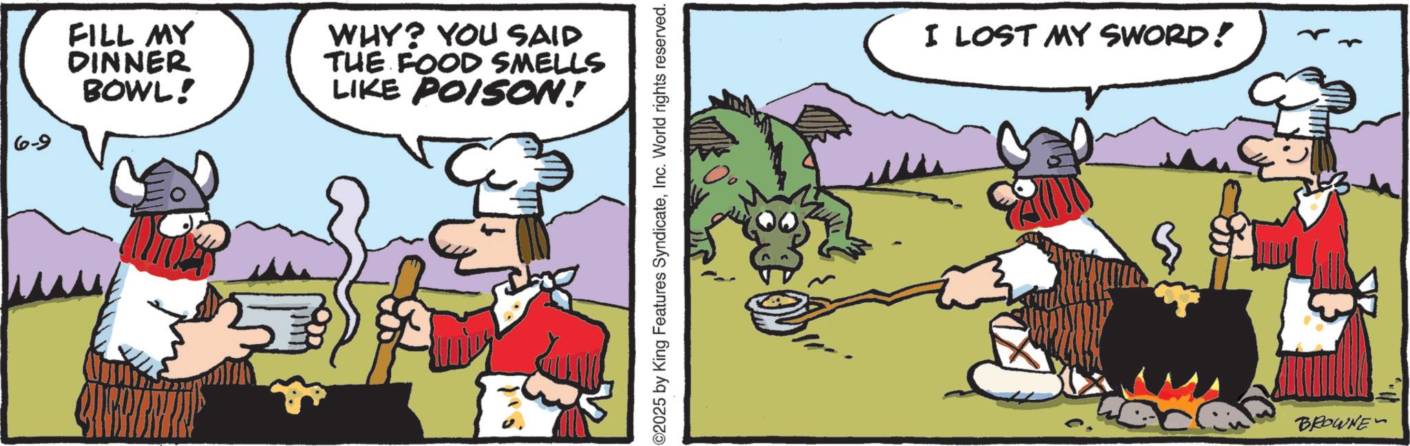 Comic book OCR: 6-9 FILL MY DINNER BOWL! WHY? YOU SAID THE FOOD SMELLS LIKE POISON! ©2025 by King Features SyndicateInc. World rights reserved. I LOST MY SWORD! BROWNE" 6-9 FILL MY DINNER BOWL ! WHY ? YOU SAID THE FOOD SMELLS LIKE POISON ! © 2025 by King Features SyndicateInc. World rights reserved . I LOST MY SWORD ! BROWNE "