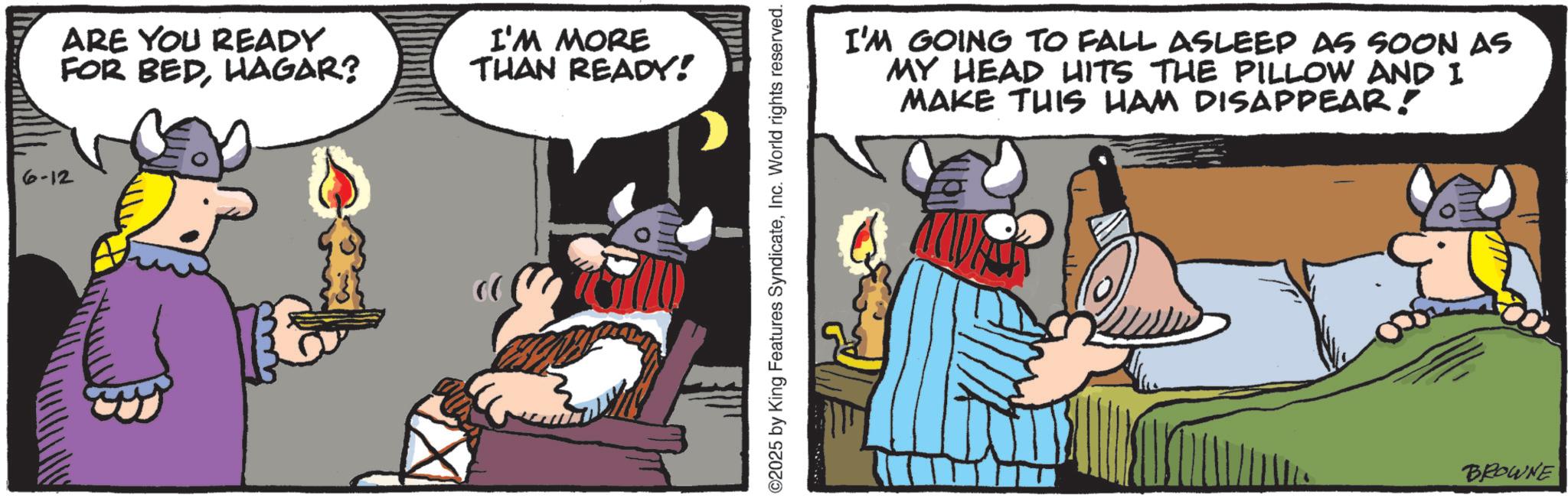 Moustache OCR: 6-12 ARE YOU READY FOR BEDHAGAR? I'M MORE THAN READY! ©2025 by King Features SyndicateInc. World rights reserved. I'M GOING TO FALL ASLEEP AS SOON AS MY HEAD HITS THE PILLOW AND I MAKE THIS HAM DISAPPEAR! BROWNE 6-12 ARE YOU READY FOR BEDHAGAR ? I'M MORE THAN READY ! © 2025 by King Features SyndicateInc. World rights reserved . I'M GOING TO FALL ASLEEP AS SOON AS MY HEAD HITS THE PILLOW AND I MAKE THIS HAM DISAPPEAR ! BROWNE