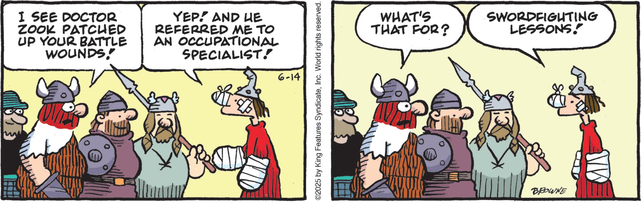 Comics OCR: I SEE DOCTOR ZOOK PATCHED UP YOUR BATTLE WOUNDS! YEP! AND HE REFERRED ME TO AN OCCUPATIONAL SPECIALIST! 6-14 ©2025 by King Features SyndicateInc. World rights reserved. WHAT'S THAT FOR? SWORDFIGHTING LESSONS." BROWNE MA I SEE DOCTOR ZOOK PATCHED UP YOUR BATTLE WOUNDS ! YEP ! AND HE REFERRED ME TO AN OCCUPATIONAL SPECIALIST ! 6-14 © 2025 by King Features SyndicateInc. World rights reserved . WHAT'S THAT FOR ? SWORDFIGHTING LESSONS . " BROWNE MA