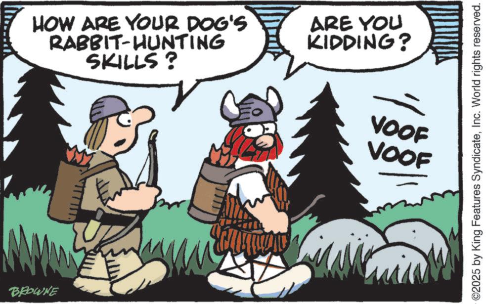 Fiction OCR: BROWNE HOW ARE YOUR DOG'S RABBIT-HUNTING SKILLS? ARE YOU KIDDING? VOOF VOOF ©2025 by King Features SyndicateInc. World rights reserved. BROWNE HOW ARE YOUR DOG'S RABBIT - HUNTING SKILLS ? ARE YOU KIDDING ? VOOF VOOF © 2025 by King Features SyndicateInc. World rights reserved .