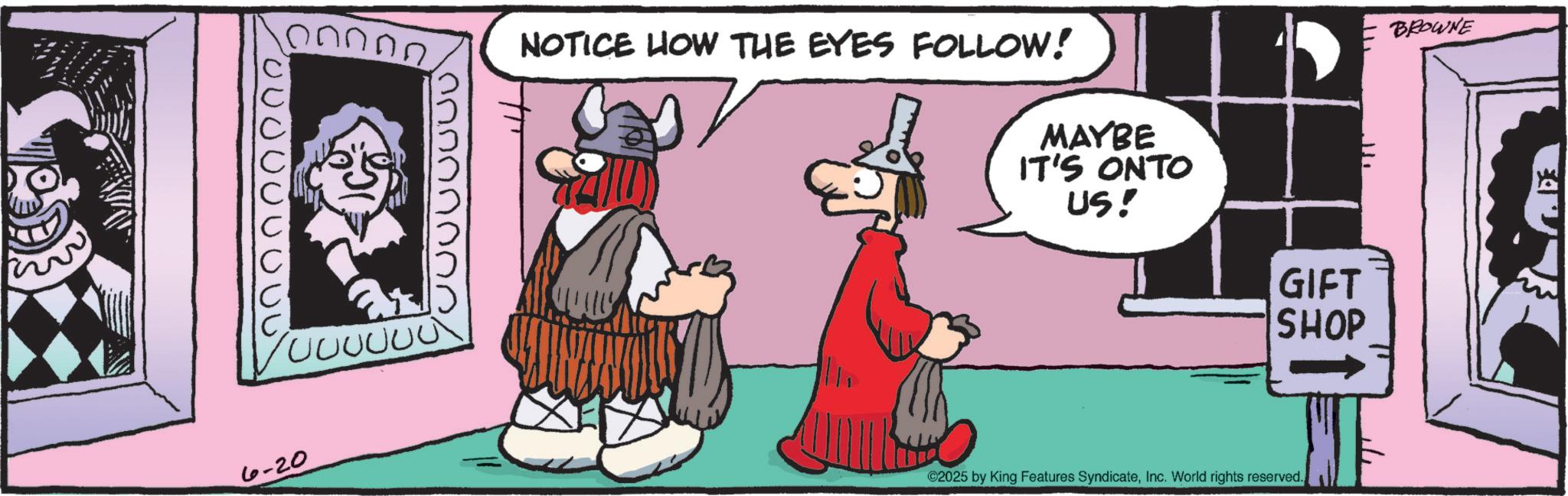 Beard OCR: ????? 000000 6-20 NOTICE HOW THE EYES FOLLOW! MAYBE IT'S ONTO US! GIFT SHOP ©2025 by King Features SyndicateInc. World rights reserved. BROWNE ????? 000000 6-20 NOTICE HOW THE EYES FOLLOW ! MAYBE IT'S ONTO US ! GIFT SHOP © 2025 by King Features SyndicateInc. World rights reserved . BROWNE