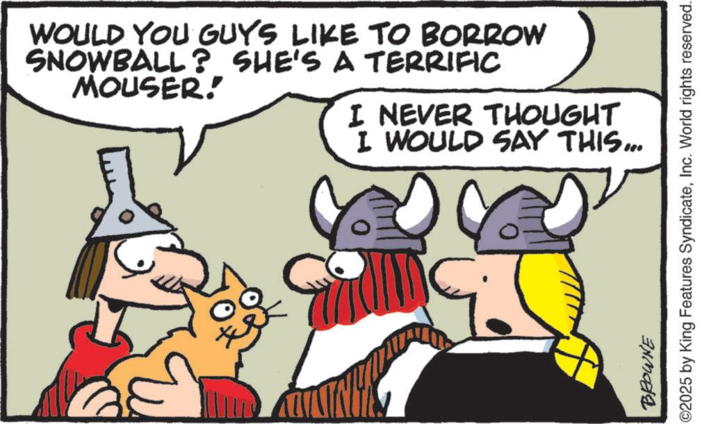 Comic book OCR: WOULD YOU GUYS LIKE TO BORROW SNOWBALL? SHE'S A TERRIFIC MOUSER! I NEVER THOUGHT I WOULD SAY THIS... BROWNE ©2025 by King Features SyndicateInc. World rights reserved. WOULD YOU GUYS LIKE TO BORROW SNOWBALL ? SHE'S A TERRIFIC MOUSER ! I NEVER THOUGHT I WOULD SAY THIS ... BROWNE © 2025 by King Features SyndicateInc. World rights reserved .