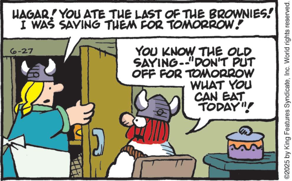 Moustache OCR: HAGAR! YOU ATE THE LAST OF THE BROWNIES! I WAS SAVING THEM FOR TOMORROW! 6-27 YOU KNOW THE OLD. SAYING "DON'T PUT OFF FOR TOMORROW WHAT YOU CAN EAT TODAY"! ©2025 by King Features SyndicateInc. World rights reserved. HAGAR ! YOU ATE THE LAST OF THE BROWNIES ! I WAS SAVING THEM FOR TOMORROW ! 6-27 YOU KNOW THE OLD . SAYING " DON'T PUT OFF FOR TOMORROW WHAT YOU CAN EAT TODAY " ! © 2025 by King Features SyndicateInc. World rights reserved .