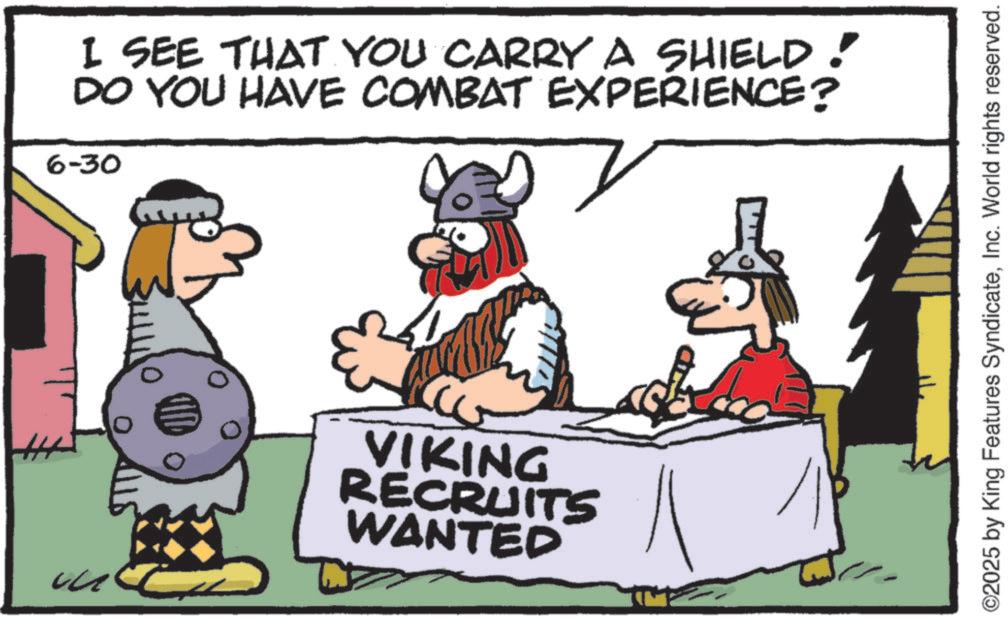 Animated cartoon OCR: I SEE THAT YOU CARRY A SHIELD! DO YOU HAVE COMBAT EXPERIENCE? 6-30 ? VIKING RECRUITS WANTED ©2025 by King Features SyndicateInc. World rights reserved. I SEE THAT YOU CARRY A SHIELD ! DO YOU HAVE COMBAT EXPERIENCE ? 6-30 ? VIKING RECRUITS WANTED © 2025 by King Features SyndicateInc. World rights reserved .