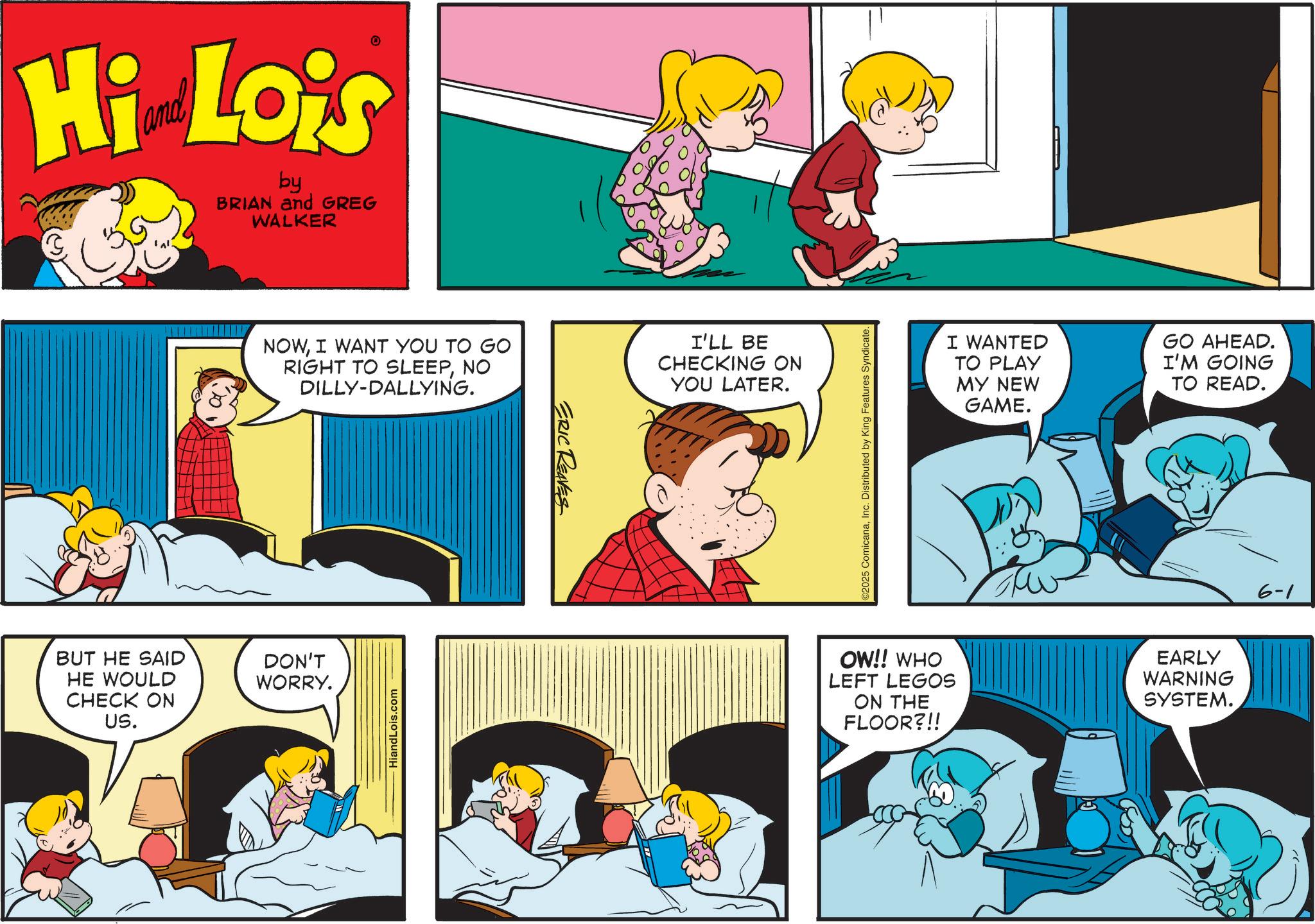 Fictional character OCR: Hi Lois by BRIAN and GREG WALKER NOWI WANT YOU TO GO RIGHT TO SLEEPNO DILLY-DALLYING. BUT HE SAID HE WOULD CHECK ON US. DON'T WORRY. HiandLois.com ERIC REAVES I'LL BE CHECKING ON YOU LATER. ©2025 ComicanaInc. Distributed by King Features Syndicate. OW!! WHO LEFT LEGOS ON THE FLOOR?!! I WANTED GO AHEAD. TO PLAY MY NEW GAME. I'M GOING TO READ. EARLY WARNING SYSTEM. 6-1 Hi Lois by BRIAN and GREG WALKER NOWI WANT YOU TO GO RIGHT TO SLEEPNO DILLY - DALLYING . BUT HE SAID HE WOULD CHECK ON US . DON'T WORRY . HiandLois.com ERIC REAVES I'LL BE CHECKING ON YOU LATER . © 2025 ComicanaInc. Distributed by King Features Syndicate . OW !! WHO LEFT LEGOS ON THE FLOOR ? !! I WANTED GO AHEAD . TO PLAY MY NEW GAME . I'M GOING TO READ . EARLY WARNING SYSTEM . 6-1