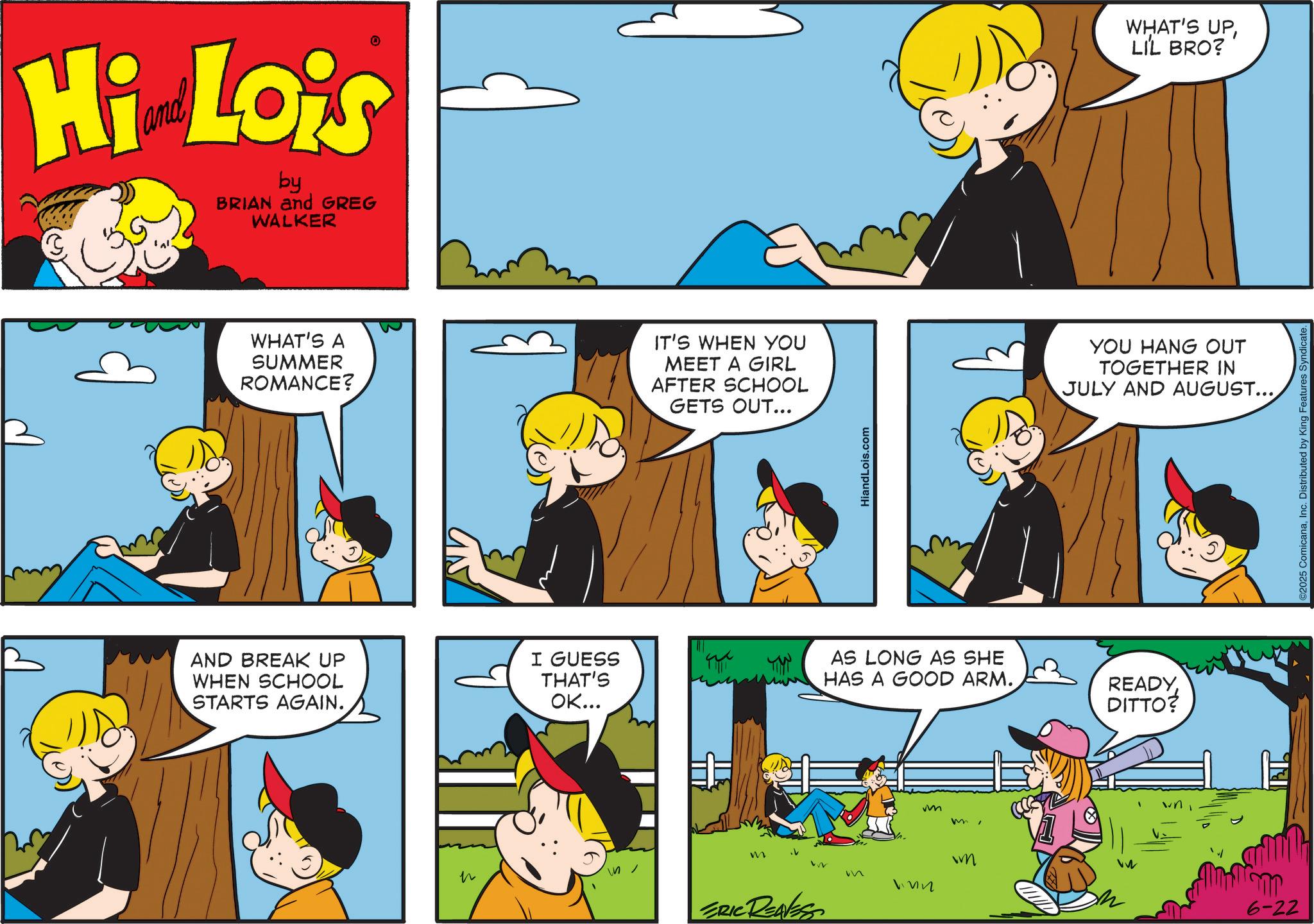 Animation OCR: Hi Lois by BRIAN and GREG WALKER WHAT'S A SUMMER ROMANCE? IT'S WHEN YOU MEET A GIRL AFTER SCHOOL GETS OUT... AND BREAK UP WHEN SCHOOL STARTS AGAIN. n I GUESS THAT'S OK... HiandLois.com WHAT'S UPLIL BRO? YOU HANG OUT TOGETHER IN JULY AND AUGUST...AS LONG AS SHE HAS A GOOD ARM. READYDITTO? mwm 122 M 122 ERIC REAVESS wn 6-22 ©2025 ComicanaInc. Distributed by King Features Syndicate. Hi Lois by BRIAN and GREG WALKER WHAT'S A SUMMER ROMANCE ? IT'S WHEN YOU MEET A GIRL AFTER SCHOOL GETS OUT ... AND BREAK UP WHEN SCHOOL STARTS AGAIN . n I GUESS THAT'S OK ... HiandLois.com WHAT'S UPLIL BRO ? YOU HANG OUT TOGETHER IN JULY AND AUGUST ...AS LONG AS SHE HAS A GOOD ARM . READYDITTO ? mwm 122 M 122 ERIC REAVESS wn 6-22 © 2025 ComicanaInc. Distributed by King Features Syndicate .