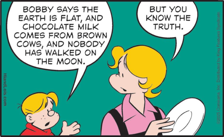 Pleased OCR: HiandLois.com BOBBY SAYS THE EARTH IS FLATAND CHOCOLATE MILK COMES FROM BROWN COWSAND NOBODY HAS WALKED ON THE MOON. BUT YOU KNOW THE TRUTH. 02025 ComicanaInc. Distributed by King Features Syndicate. HiandLois.com BOBBY SAYS THE EARTH IS FLATAND CHOCOLATE MILK COMES FROM BROWN COWSAND NOBODY HAS WALKED ON THE MOON . BUT YOU KNOW THE TRUTH . 02025 ComicanaInc. Distributed by King Features Syndicate .