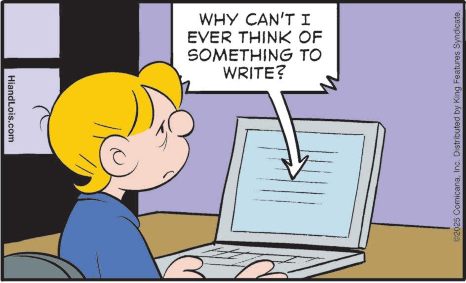 Comics OCR: HiandLois.com WHY CAN'T I EVER THINK OF SOMETHING TO WRITE? ©2025 ComicanaInc. Distributed by King Features Syndicate. HiandLois.com WHY CAN'T I EVER THINK OF SOMETHING TO WRITE ? © 2025 ComicanaInc. Distributed by King Features Syndicate .