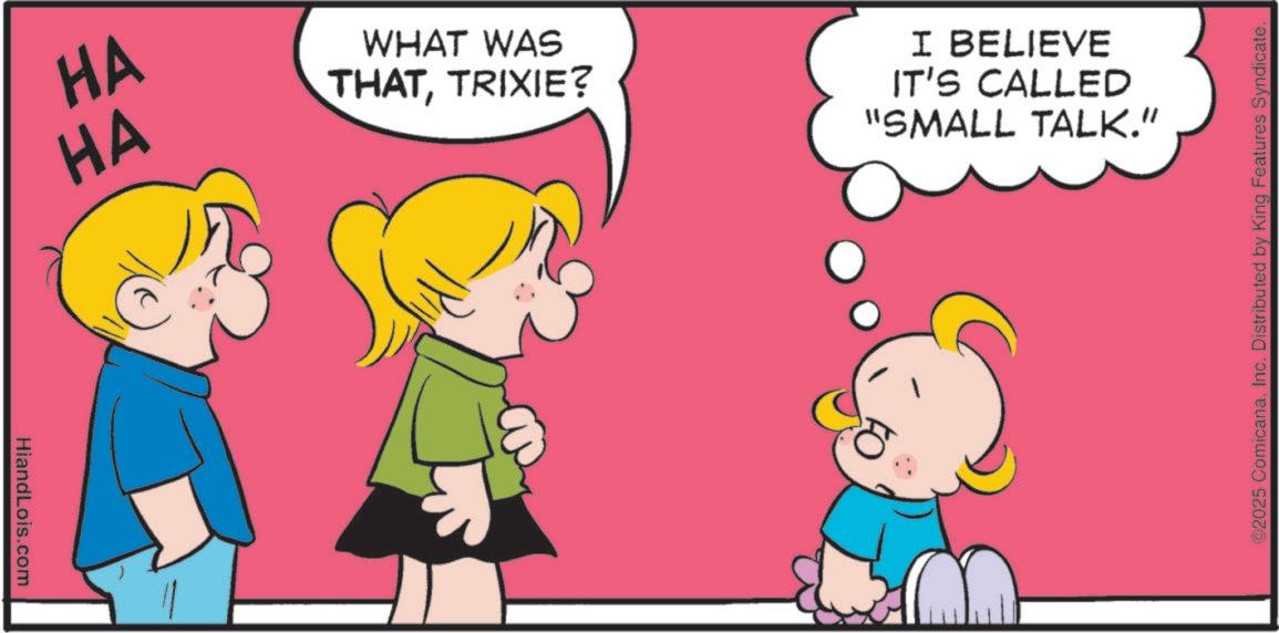 Graphics OCR: HiandLois.com HA HA WHAT WAS THATTRIXIE? I BELIEVE IT'S CALLED "SMALL TALK." ©2025 ComicanaInc. Distributed by King Features Syndicate. HiandLois.com HA HA WHAT WAS THATTRIXIE ? I BELIEVE IT'S CALLED " SMALL TALK . " © 2025 ComicanaInc. Distributed by King Features Syndicate .