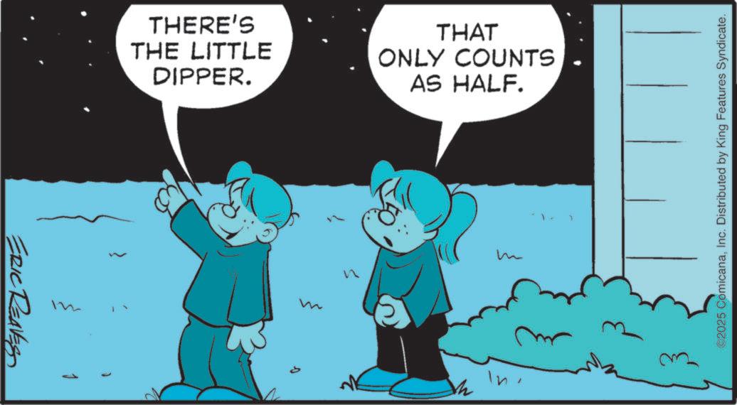 Pleased OCR: ERIC REAVES 1 { THERE'S THE LITTLE DIPPER. THAT ONLY COUNTS AS HALF. n m In7 ©2025 ComicanaInc. Distributed by King Features Syndicate. ERIC REAVES 1 { THERE'S THE LITTLE DIPPER . THAT ONLY COUNTS AS HALF . n m In7 © 2025 ComicanaInc. Distributed by King Features Syndicate .