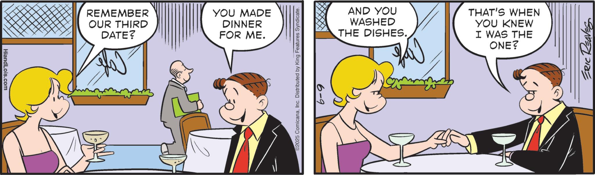Animation OCR: HiandLois.com REMEMBER OUR THIRD DATE? YOU MADE DINNER FOR ME. ©2025 ComicanaInc. Distributed by King Features Syndicate. 6-9 AND YOU WASHED THE DISHES. THAT'S WHEN YOU KNEW I WAS THE ONE? ERIC REAVES HiandLois.com REMEMBER OUR THIRD DATE ? YOU MADE DINNER FOR ME . © 2025 ComicanaInc. Distributed by King Features Syndicate . 6-9 AND YOU WASHED THE DISHES . THAT'S WHEN YOU KNEW I WAS THE ONE ? ERIC REAVES