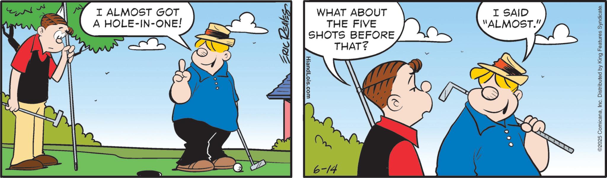 Fiction OCR: I ALMOST GOT A HOLE-IN-ONE! ERIC REAVES HiandLois.com 6-14 WHAT ABOUT THE FIVE I SAID "ALMOST." SHOTS BEFORE THAT? ©2025 ComicanaInc. Distributed by King Features Syndicate. I ALMOST GOT A HOLE - IN - ONE ! ERIC REAVES HiandLois.com 6-14 WHAT ABOUT THE FIVE I SAID " ALMOST . " SHOTS BEFORE THAT ? © 2025 ComicanaInc. Distributed by King Features Syndicate .