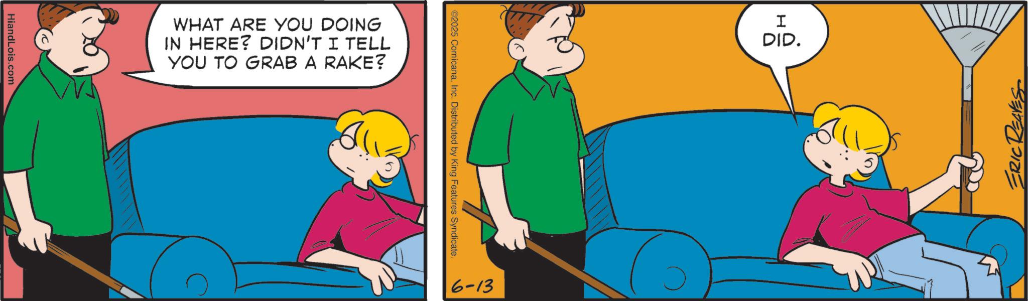 Animated cartoon OCR: HiandLois.com WHAT ARE YOU DOING IN HERE? DIDN'T I TELL YOU TO GRAB A RAKE? ©2025 ComicanaInc. Distributed by King Features Syndicate. 6-13 I DID. ERIC REAVES ? HiandLois.com WHAT ARE YOU DOING IN HERE ? DIDN'T I TELL YOU TO GRAB A RAKE ? © 2025 ComicanaInc. Distributed by King Features Syndicate . 6-13 I DID . ERIC REAVES ?