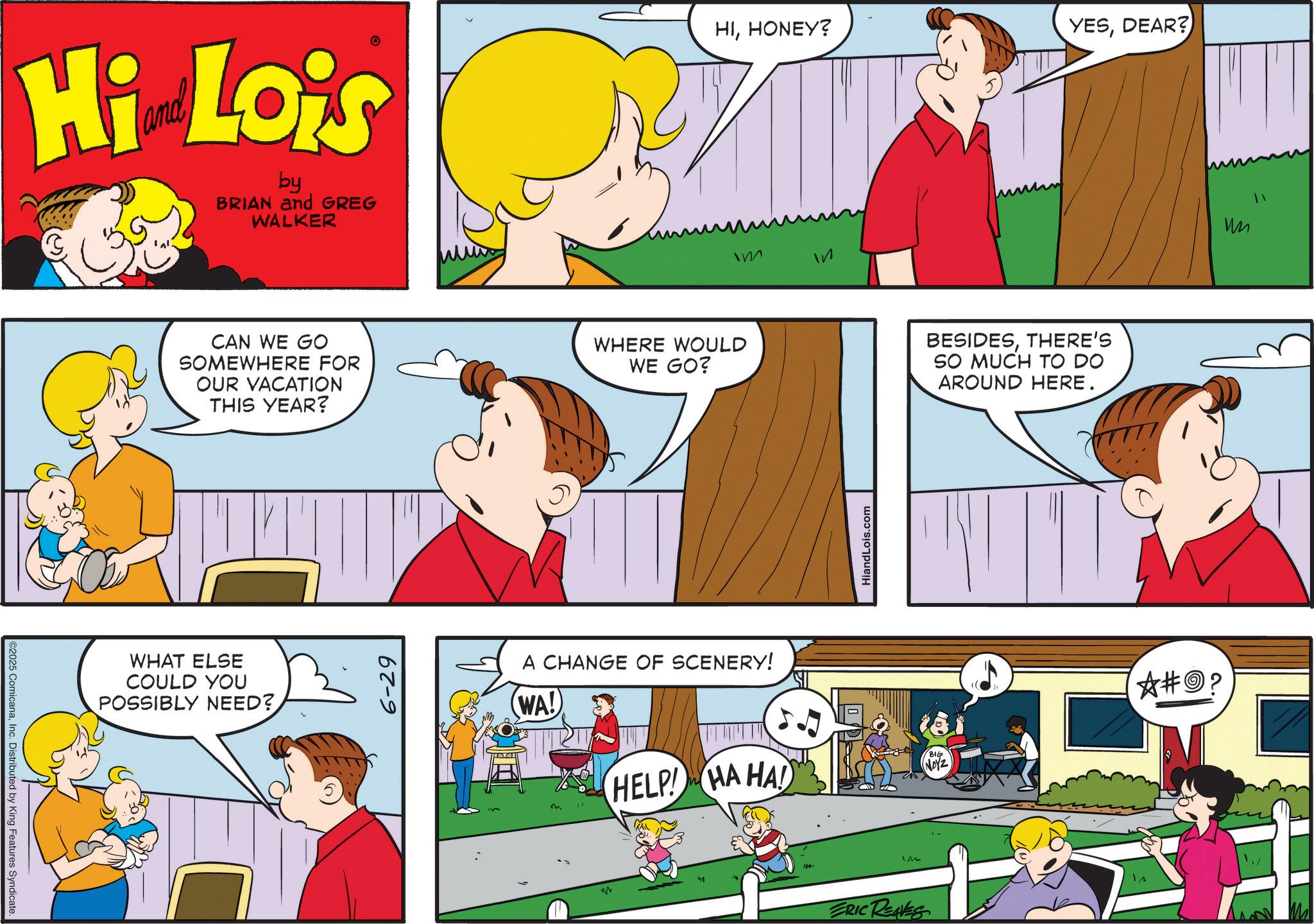 Happiness OCR: 2025 ComicanaInc. Distributed by King Features Syndicate. Hi Lois by BRIAN and GREG WALKER HIHONEY? Im CAN WE GO SOMEWHERE FOR OUR VACATION THIS YEAR? WHERE WOULD WE GO? BESIDESTHERE'S SO MUCH TO DO AROUND HERE. WHAT ELSE COULD YOU POSSIBLY NEED? 6-29 A CHANGE OF SCENERY! WA! HELP! HA HA! in HiandLois.com Im ERIC REAVES BIG NOYZ YESDEAR? ?#? M " 2025 ComicanaInc. Distributed by King Features Syndicate . Hi Lois by BRIAN and GREG WALKER HIHONEY ? Im CAN WE GO SOMEWHERE FOR OUR VACATION THIS YEAR ? WHERE WOULD WE GO ? BESIDESTHERE'S SO MUCH TO DO AROUND HERE . WHAT ELSE COULD YOU POSSIBLY NEED ? 6-29 A CHANGE OF SCENERY ! WA ! HELP ! HA HA ! in HiandLois.com Im ERIC REAVES BIG NOYZ YESDEAR ? ? # ? M "