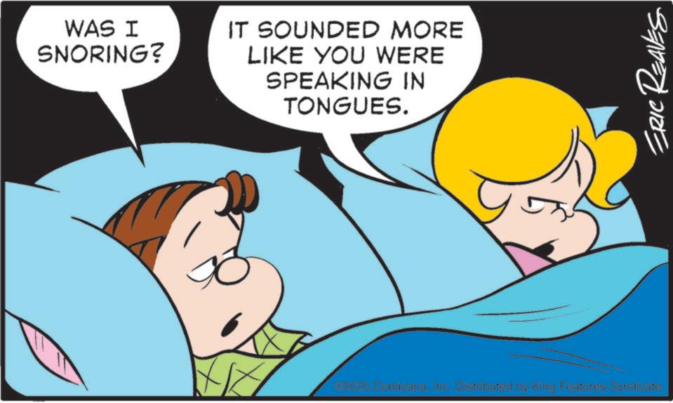 Gesture OCR: WAS I SNORING? IT SOUNDED MORE LIKE YOU WERE SPEAKING IN TONGUES. #2025 ComicanaInc. Distributed by King Features Syndicate. ERIC REAVES WAS I SNORING ? IT SOUNDED MORE LIKE YOU WERE SPEAKING IN TONGUES . # 2025 ComicanaInc. Distributed by King Features Syndicate . ERIC REAVES