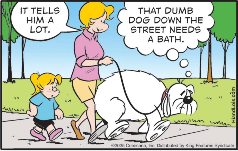 Leash OCR: IT TELLS HIM A LOT. THAT DUMB DOG DOWN THE STREET NEEDS A BATH. W ???? ©2025 ComicanaInc. Distributed by King Features Syndicate. HiandLois.com IT TELLS HIM A LOT . THAT DUMB DOG DOWN THE STREET NEEDS A BATH . W ???? © 2025 ComicanaInc. Distributed by King Features Syndicate . HiandLois.com