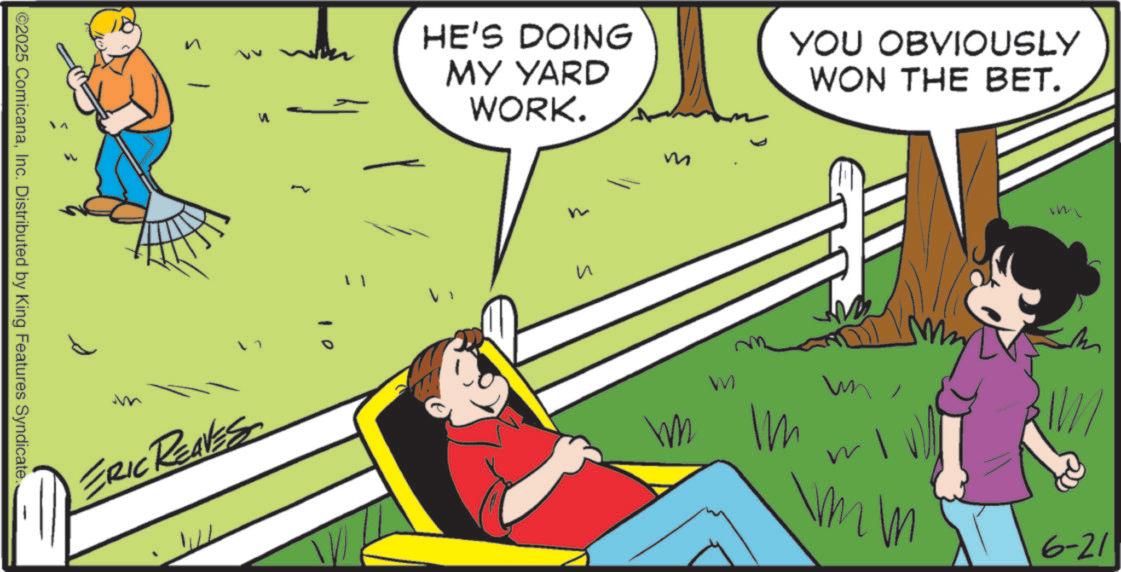 Child OCR: ©2025 ComicanaInc. Distributed by King Features Syndicate. ERIC REAVES 10 HE'S DOING MY YARD WORK. ? m YOU OBVIOUSLY WON THE BET. im M W Im W 6-21 © 2025 ComicanaInc. Distributed by King Features Syndicate . ERIC REAVES 10 HE'S DOING MY YARD WORK . ? m YOU OBVIOUSLY WON THE BET . im M W Im W 6-21