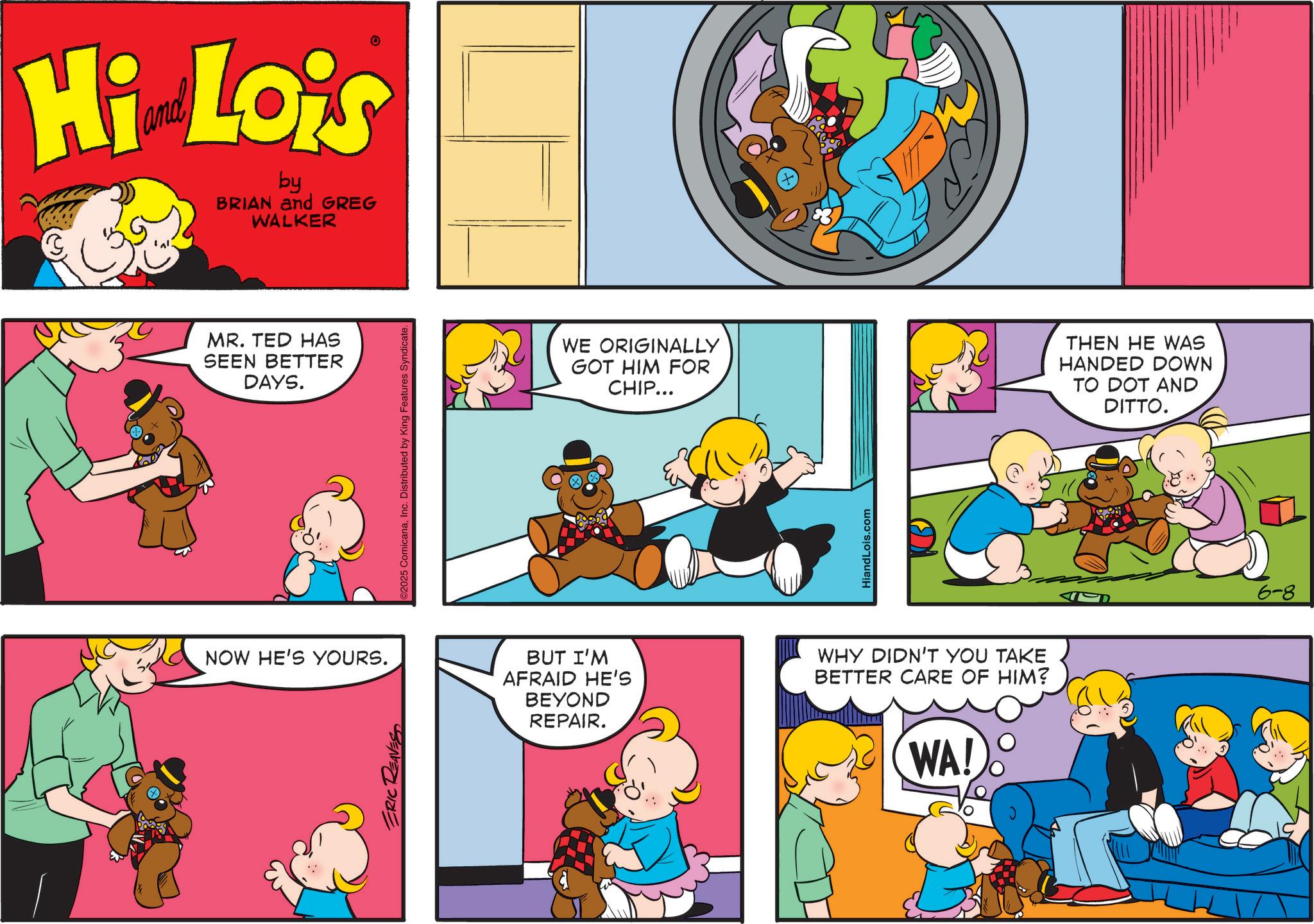 Animation OCR: Hi Lois by BRIAN and GREG WALKER MR. TED HAS SEEN BETTER DAYS. NOW HE'S YOURS. ERIC REAVES ©2025 ComicanaInc. Distributed by King Features Syndicate. WE ORIGINALLY GOT HIM FOR CHIP... HiandLois.com BUT I'M AFRAID HE'S BEYOND REPAIR. WHY DIDN'T YOU TAKE BETTER CARE OF HIM? WA! THEN HE WAS HANDED DOWN TO DOT AND DITTO. 6-8 Hi Lois by BRIAN and GREG WALKER MR . TED HAS SEEN BETTER DAYS . NOW HE'S YOURS . ERIC REAVES © 2025 ComicanaInc. Distributed by King Features Syndicate . WE ORIGINALLY GOT HIM FOR CHIP ... HiandLois.com BUT I'M AFRAID HE'S BEYOND REPAIR . WHY DIDN'T YOU TAKE BETTER CARE OF HIM ? WA ! THEN HE WAS HANDED DOWN TO DOT AND DITTO . 6-8