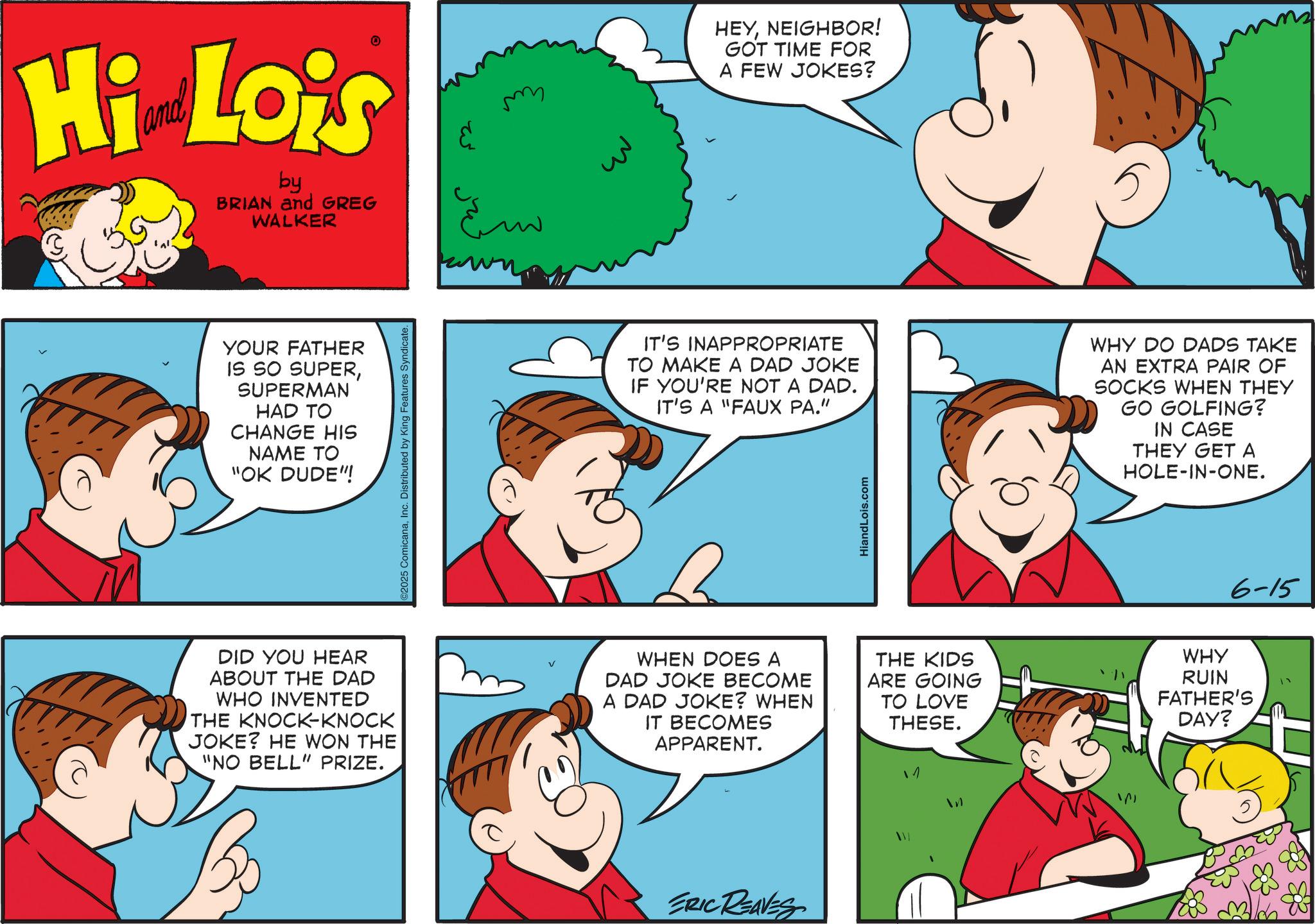 Fiction OCR: Hi Lois by BRIAN and GREG WALKER YOUR FATHER IS SO SUPERSUPERMAN HAD TO CHANGE HIS NAME TO "OK DUDE"! DID YOU HEAR ABOUT THE DAD WHO INVENTED THE KNOCK-KNOCK JOKE? HE WON THE "NO BELL" PRIZE. ©2025 ComicanaInc. Distributed by King Features Syndicate. V ??? HEYNEIGHBOR! GOT TIME FOR A FEW JOKES? IT'S INAPPROPRIATE TO MAKE A DAD JOKE IF YOU'RE NOT A DAD. IT'S A "FAUX PA." WHY DO DADS TAKE AN EXTRA PAIR OF SOCKS WHEN THEY GO GOLFING? IN CASE THEY GET A HOLE-IN-ONE. WHEN DOES A DAD JOKE BECOME A DAD JOKE? WHEN IT BECOMES APPARENT. ERIC REAVES HiandLois.com 6-15 THE KIDS ARE GOING TO LOVE THESE. WHY RUIN FATHER'S DAY? 1 Hi Lois by BRIAN and GREG WALKER YOUR FATHER IS SO SUPERSUPERMAN HAD TO CHANGE HIS NAME TO " OK DUDE " ! DID YOU HEAR ABOUT THE DAD WHO INVENTED THE KNOCK - KNOCK JOKE ? HE WON THE " NO BELL " PRIZE . © 2025 ComicanaInc. Distributed by King Features Syndicate . V ??? HEYNEIGHBOR ! GOT TIME FOR A FEW JOKES ? IT'S INAPPROPRIATE TO MAKE A DAD JOKE IF YOU'RE NOT A DAD . IT'S A " FAUX PA . " WHY DO DADS TAKE AN EXTRA PAIR OF SOCKS WHEN THEY GO GOLFING ? IN CASE THEY GET A HOLE - IN - ONE . WHEN DOES A DAD JOKE BECOME A DAD JOKE ? WHEN IT BECOMES APPARENT . ERIC REAVES HiandLois.com 6-15 THE KIDS ARE GOING TO LOVE THESE . WHY RUIN FATHER'S DAY ? 1