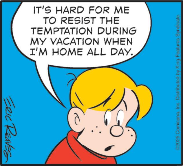 Happiness OCR: ERIC REAVES IT'S HARD FOR ME TO RESIST THE TEMPTATION DURING MY VACATION WHEN I'M HOME ALL DAY. ©2025 ComicanaInc. Distributed by King Features Syndicate. ERIC REAVES IT'S HARD FOR ME TO RESIST THE TEMPTATION DURING MY VACATION WHEN I'M HOME ALL DAY . © 2025 ComicanaInc. Distributed by King Features Syndicate .
