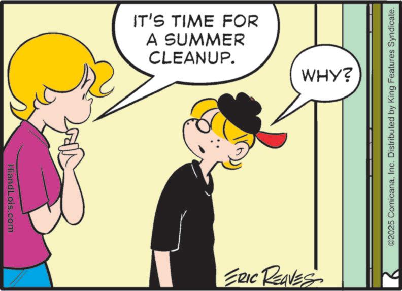 Fiction OCR: HiandLois.com IT'S TIME FOR A SUMMER CLEANUP. WHY? ERIC REAVES ©2025 ComicanaInc. Distributed by King Features Syndicate. HiandLois.com IT'S TIME FOR A SUMMER CLEANUP . WHY ? ERIC REAVES © 2025 ComicanaInc. Distributed by King Features Syndicate .