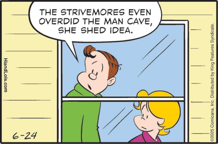 Fiction OCR: HiandLois.com 6-24 THE STRIVEMORES EVEN OVERDID THE MAN CAVESHE SHED IDEA. ©2025 ComicanaInc. Distributed by King Features Syndicate. HiandLois.com 6-24 THE STRIVEMORES EVEN OVERDID THE MAN CAVESHE SHED IDEA . © 2025 ComicanaInc. Distributed by King Features Syndicate .
