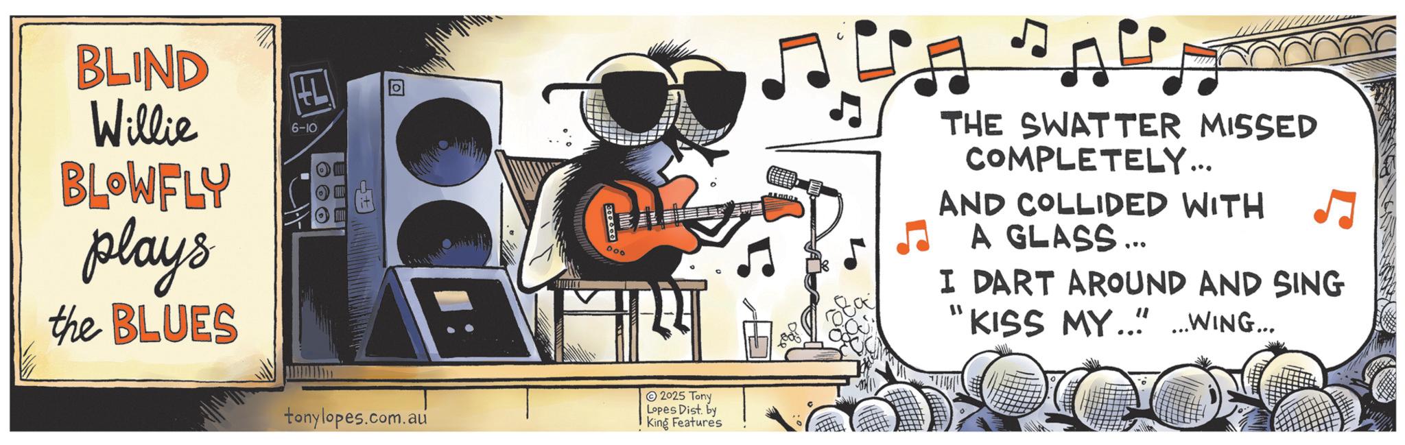 Jazz OCR: BLIND Willie BLOWFLY plays the BLUES 6-10 ?? tonylopes.com.au 006 2025 Tony Lopes Dist. by King Features ?? THE SWATTER MISSED COMPLETELY... AND COLLIDED WITH A GLASS ... I DART AROUND AND SING " KISS MY... _ WING... BLIND Willie BLOWFLY plays the BLUES 6-10 ? ? tonylopes.com.au 006 2025 Tony Lopes Dist . by King Features ?? THE SWATTER MISSED COMPLETELY ... AND COLLIDED WITH A GLASS ... I DART AROUND AND SING " KISS MY ... _ WING ...
